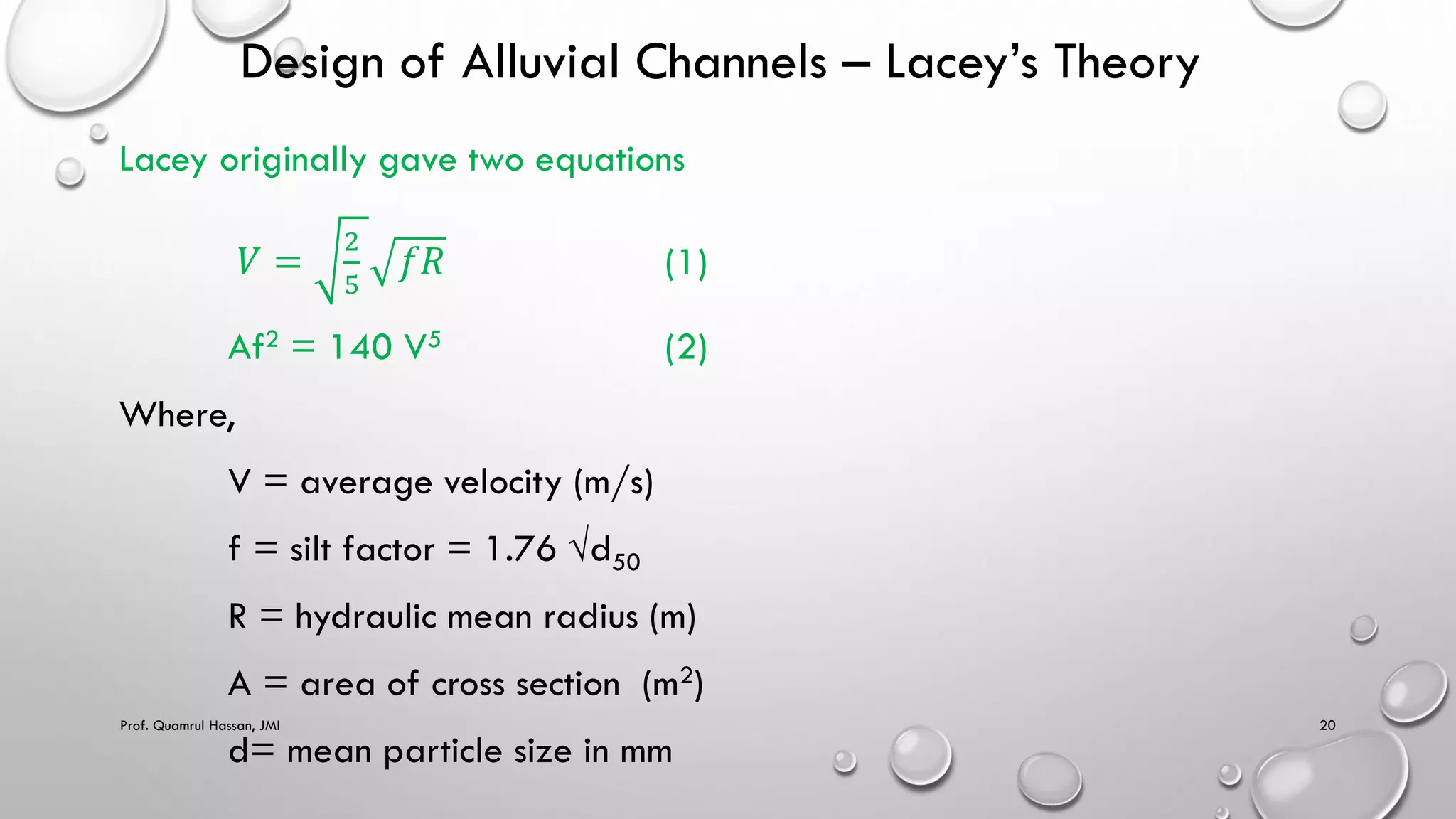 Design of Alluvial Channels – Lacey’s Theory
Lacey originally gave two equations
𝑉 =
2
5
𝑓𝑅 (1)
Af2 = 140 V5 (2)
Where,
V = average velocity (m/s)
f = silt factor = 1.76 √d50
R = hydraulic mean radius (m)
A = area of cross section (m2)
d= mean particle size in mm
Prof. Quamrul Hassan, JMI 20
 