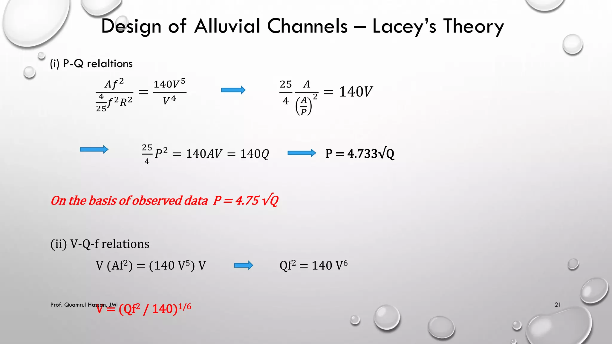 Design of Alluvial Channels – Lacey’s Theory
(i) P-Q relaltions
𝐴𝑓2
4
25
𝑓2𝑅2
=
140𝑉5
𝑉4
25
4
𝐴
𝐴
𝑃
2 = 140𝑉
25
4
𝑃2
= 140𝐴𝑉 = 140𝑄 P = 4.733√Q
On the basis of observed data P = 4.75 √Q
(ii) V-Q-f relations
V (Af2) = (140 V5) V Qf2 = 140 V6
V = (Qf2 / 140)1/6
Prof. Quamrul Hassan, JMI 21
 