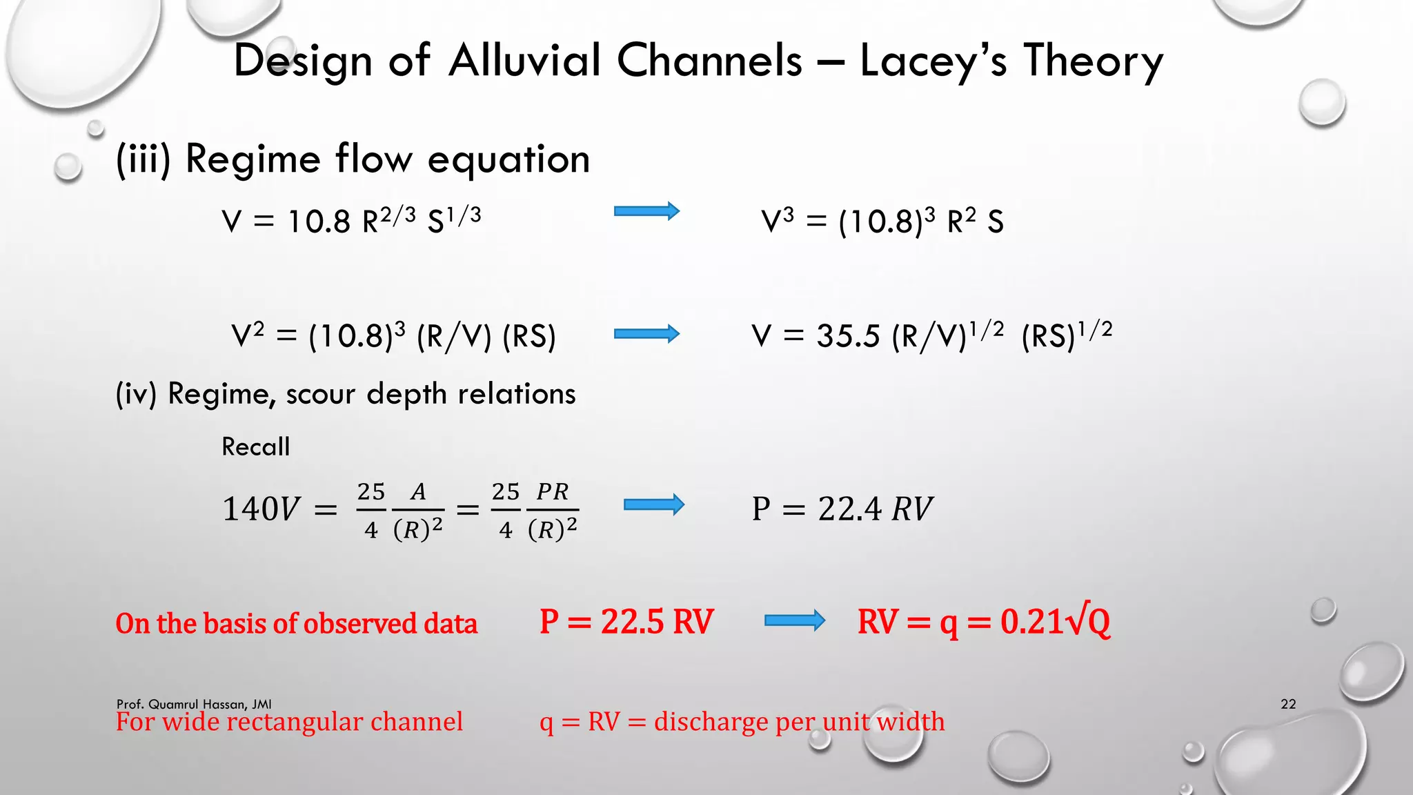 Design of Alluvial Channels – Lacey’s Theory
(iii) Regime flow equation
V = 10.8 R2/3 S1/3 V3 = (10.8)3 R2 S
V2 = (10.8)3 (R/V) (RS) V = 35.5 (R/V)1/2 (RS)1/2
(iv) Regime, scour depth relations
Recall
140𝑉 =
25
4
𝐴
𝑅 2 =
25
4
𝑃𝑅
𝑅 2 P = 22.4 𝑅𝑉
On the basis of observed data P = 22.5 RV RV = q = 0.21√Q
For wide rectangular channel q = RV = discharge per unit width
Prof. Quamrul Hassan, JMI 22
 