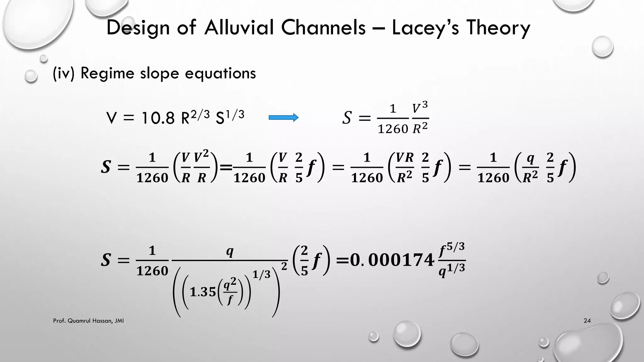Design of Alluvial Channels – Lacey’s Theory
(iv) Regime slope equations
V = 10.8 R2/3 S1/3 𝑆 =
1
1260
𝑉3
𝑅2
𝑺 =
𝟏
𝟏𝟐𝟔𝟎
𝑽
𝑹
𝑽𝟐
𝑹
=
𝟏
𝟏𝟐𝟔𝟎
𝑽
𝑹
𝟐
𝟓
𝒇 =
𝟏
𝟏𝟐𝟔𝟎
𝑽𝑹
𝑹𝟐
𝟐
𝟓
𝒇 =
𝟏
𝟏𝟐𝟔𝟎
𝒒
𝑹𝟐
𝟐
𝟓
𝒇
𝑺 =
𝟏
𝟏𝟐𝟔𝟎
𝒒
𝟏.𝟑𝟓
𝒒𝟐
𝒇
𝟏/𝟑
𝟐
𝟐
𝟓
𝒇 =𝟎. 𝟎𝟎𝟎𝟏𝟕𝟒
𝒇𝟓/𝟑
𝒒𝟏/𝟑
Prof. Quamrul Hassan, JMI 24
 