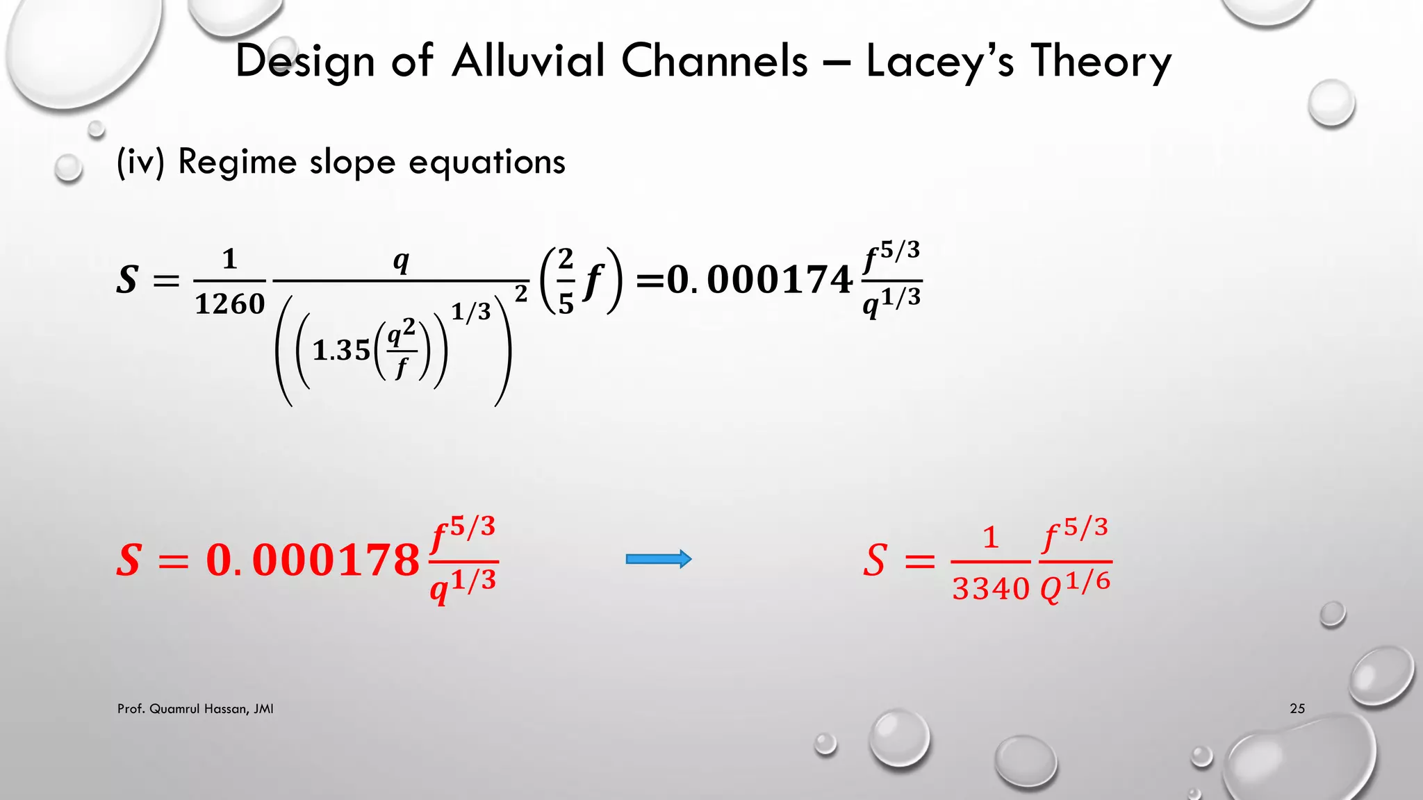 Design of Alluvial Channels – Lacey’s Theory
(iv) Regime slope equations
𝑺 =
𝟏
𝟏𝟐𝟔𝟎
𝒒
𝟏.𝟑𝟓
𝒒𝟐
𝒇
𝟏/𝟑
𝟐
𝟐
𝟓
𝒇 =𝟎. 𝟎𝟎𝟎𝟏𝟕𝟒
𝒇𝟓/𝟑
𝒒𝟏/𝟑
𝑺 = 𝟎. 𝟎𝟎𝟎𝟏𝟕𝟖
𝒇𝟓/𝟑
𝒒𝟏/𝟑 𝑆 =
1
3340
𝑓5/3
𝑄1/6
Prof. Quamrul Hassan, JMI 25
 