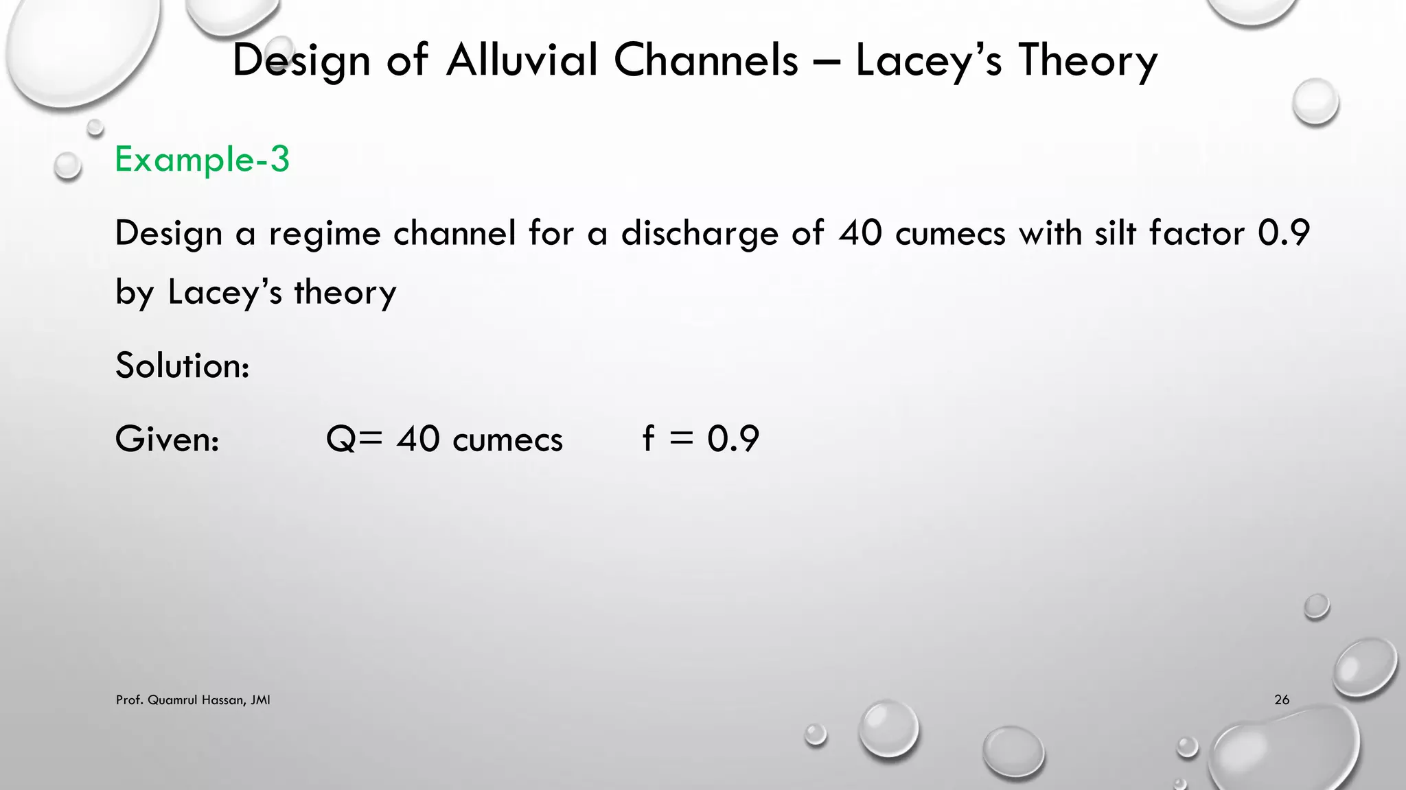 Design of Alluvial Channels – Lacey’s Theory
Example-3
Design a regime channel for a discharge of 40 cumecs with silt factor 0.9
by Lacey’s theory
Solution:
Given: Q= 40 cumecs f = 0.9
Prof. Quamrul Hassan, JMI 26
 