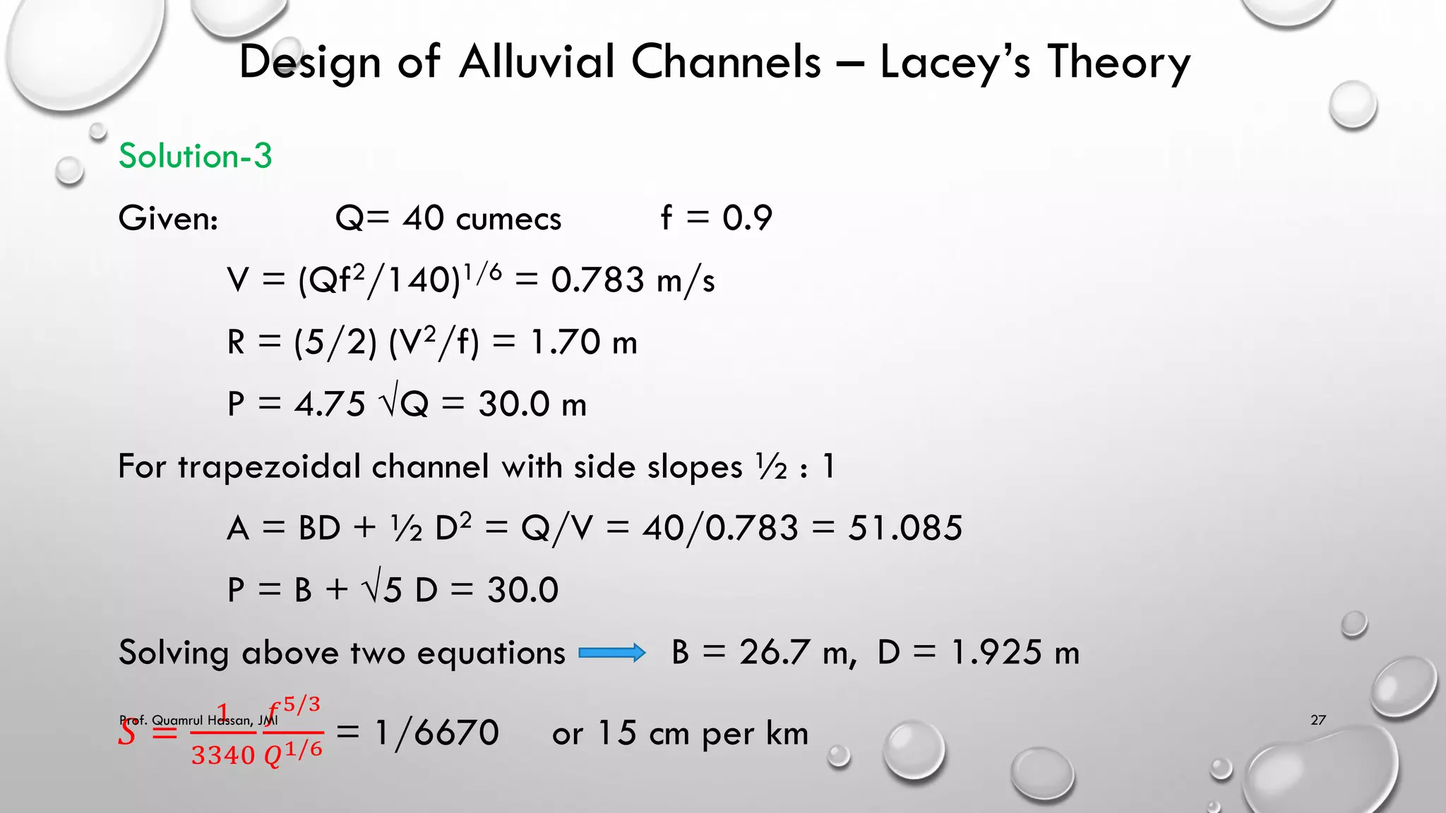 Design of Alluvial Channels – Lacey’s Theory
Solution-3
Given: Q= 40 cumecs f = 0.9
V = (Qf2/140)1/6 = 0.783 m/s
R = (5/2) (V2/f) = 1.70 m
P = 4.75 √Q = 30.0 m
For trapezoidal channel with side slopes ½ : 1
A = BD + ½ D2 = Q/V = 40/0.783 = 51.085
P = B + √5 D = 30.0
Solving above two equations B = 26.7 m, D = 1.925 m
𝑆 =
1
3340
𝑓5/3
𝑄1/6 = 1/6670 or 15 cm per km
Prof. Quamrul Hassan, JMI 27
 