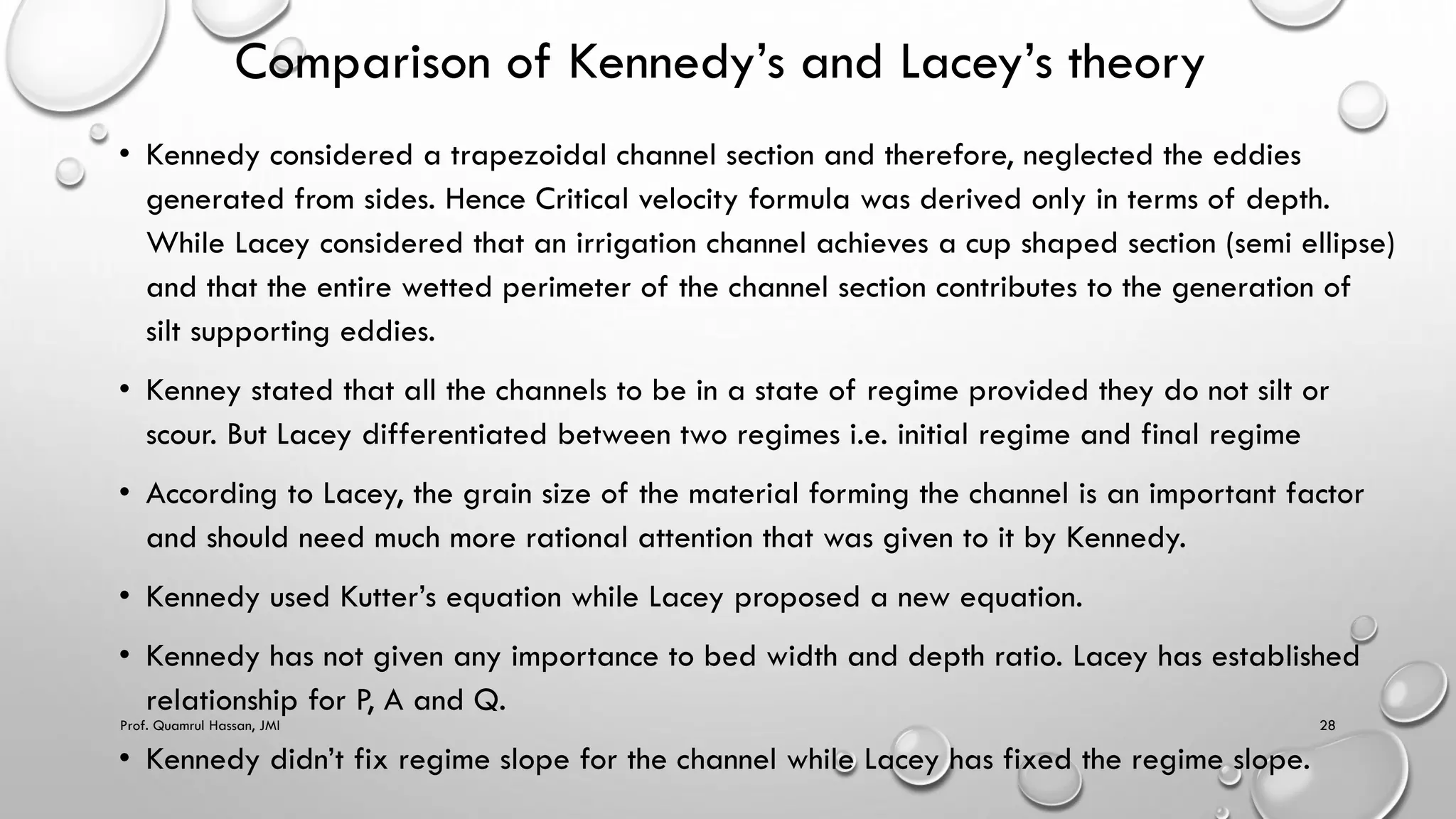 Comparison of Kennedy’s and Lacey’s theory
• Kennedy considered a trapezoidal channel section and therefore, neglected the eddies
generated from sides. Hence Critical velocity formula was derived only in terms of depth.
While Lacey considered that an irrigation channel achieves a cup shaped section (semi ellipse)
and that the entire wetted perimeter of the channel section contributes to the generation of
silt supporting eddies.
• Kenney stated that all the channels to be in a state of regime provided they do not silt or
scour. But Lacey differentiated between two regimes i.e. initial regime and final regime
• According to Lacey, the grain size of the material forming the channel is an important factor
and should need much more rational attention that was given to it by Kennedy.
• Kennedy used Kutter’s equation while Lacey proposed a new equation.
• Kennedy has not given any importance to bed width and depth ratio. Lacey has established
relationship for P, A and Q.
• Kennedy didn’t fix regime slope for the channel while Lacey has fixed the regime slope.
Prof. Quamrul Hassan, JMI 28
 
