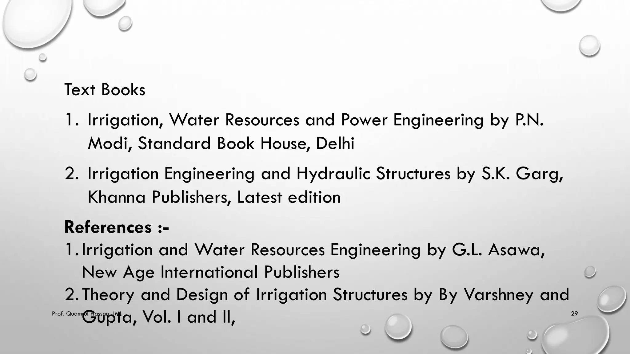 Text Books
1. Irrigation, Water Resources and Power Engineering by P.N.
Modi, Standard Book House, Delhi
2. Irrigation Engineering and Hydraulic Structures by S.K. Garg,
Khanna Publishers, Latest edition
References :-
1.Irrigation and Water Resources Engineering by G.L. Asawa,
New Age International Publishers
2.Theory and Design of Irrigation Structures by By Varshney and
Gupta, Vol. I and II,
Prof. Quamrul Hassan, JMI 29
 