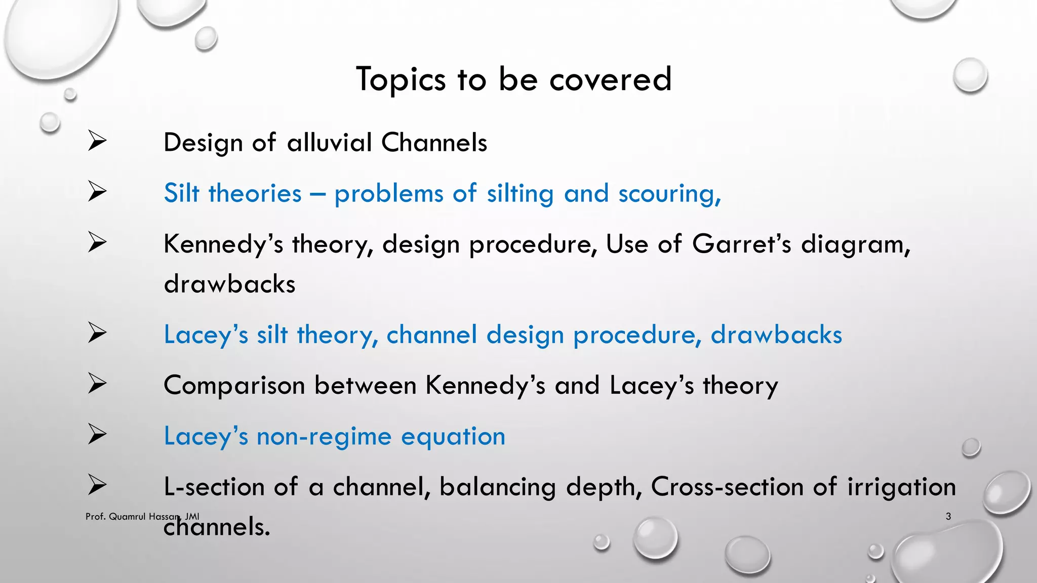 Topics to be covered
 Design of alluvial Channels
 Silt theories – problems of silting and scouring,
 Kennedy’s theory, design procedure, Use of Garret’s diagram,
drawbacks
 Lacey’s silt theory, channel design procedure, drawbacks
 Comparison between Kennedy’s and Lacey’s theory
 Lacey’s non-regime equation
 L-section of a channel, balancing depth, Cross-section of irrigation
channels.
Prof. Quamrul Hassan, JMI 3
 