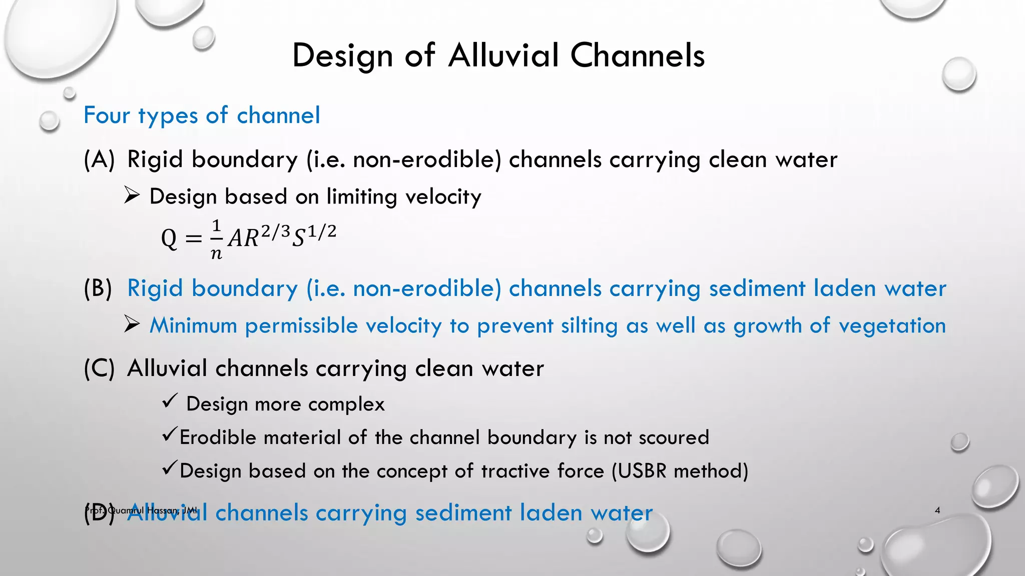 Design of Alluvial Channels
Four types of channel
(A) Rigid boundary (i.e. non-erodible) channels carrying clean water
 Design based on limiting velocity
Q =
1
𝑛
𝐴𝑅2/3𝑆1/2
(B) Rigid boundary (i.e. non-erodible) channels carrying sediment laden water
 Minimum permissible velocity to prevent silting as well as growth of vegetation
(C) Alluvial channels carrying clean water
 Design more complex
Erodible material of the channel boundary is not scoured
Design based on the concept of tractive force (USBR method)
(D) Alluvial channels carrying sediment laden water
Prof. Quamrul Hassan, JMI 4
 