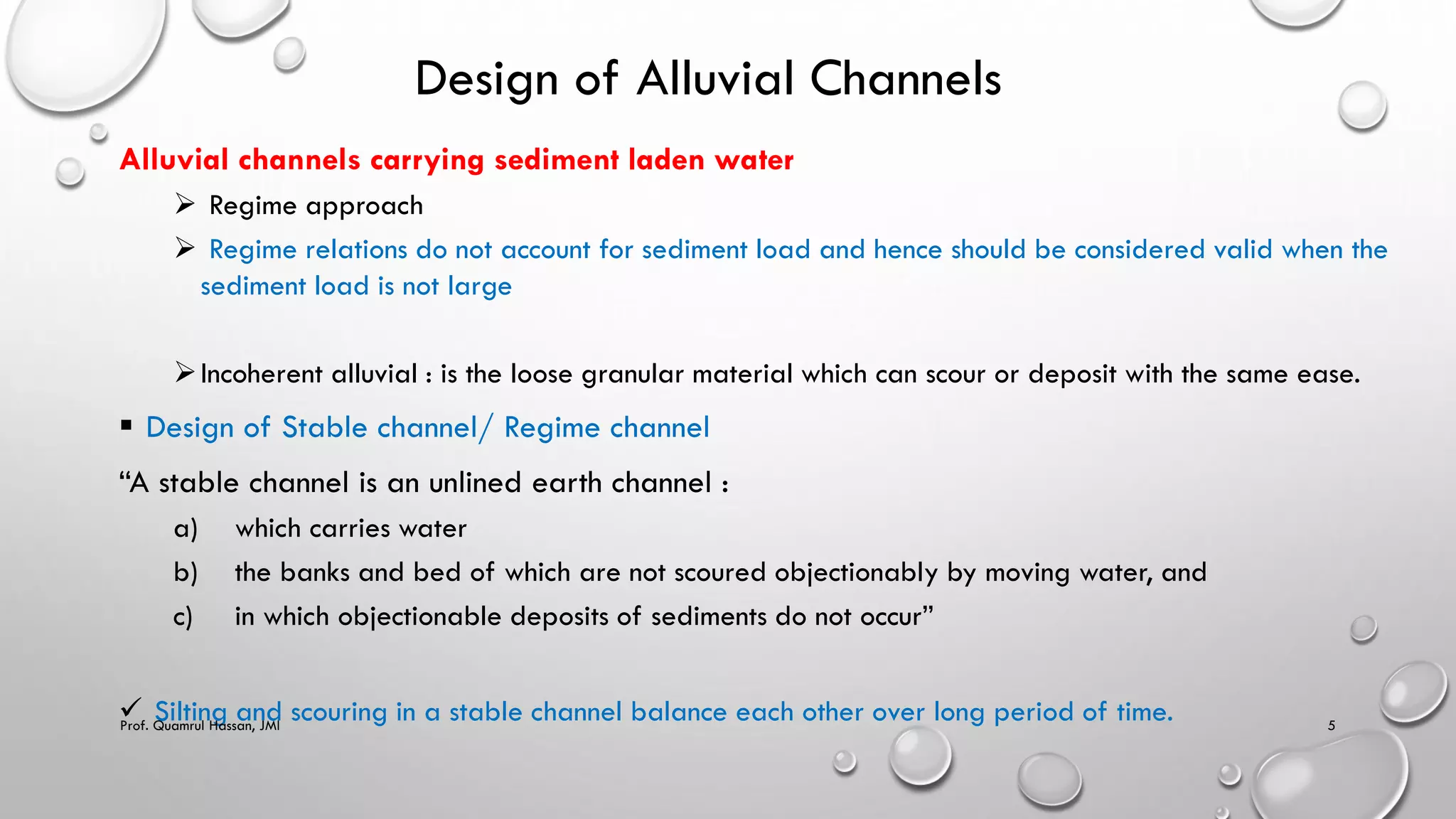 Design of Alluvial Channels
Alluvial channels carrying sediment laden water
 Regime approach
 Regime relations do not account for sediment load and hence should be considered valid when the
sediment load is not large
Incoherent alluvial : is the loose granular material which can scour or deposit with the same ease.
 Design of Stable channel/ Regime channel
“A stable channel is an unlined earth channel :
a) which carries water
b) the banks and bed of which are not scoured objectionably by moving water, and
c) in which objectionable deposits of sediments do not occur”
 Silting and scouring in a stable channel balance each other over long period of time.
Prof. Quamrul Hassan, JMI 5
 