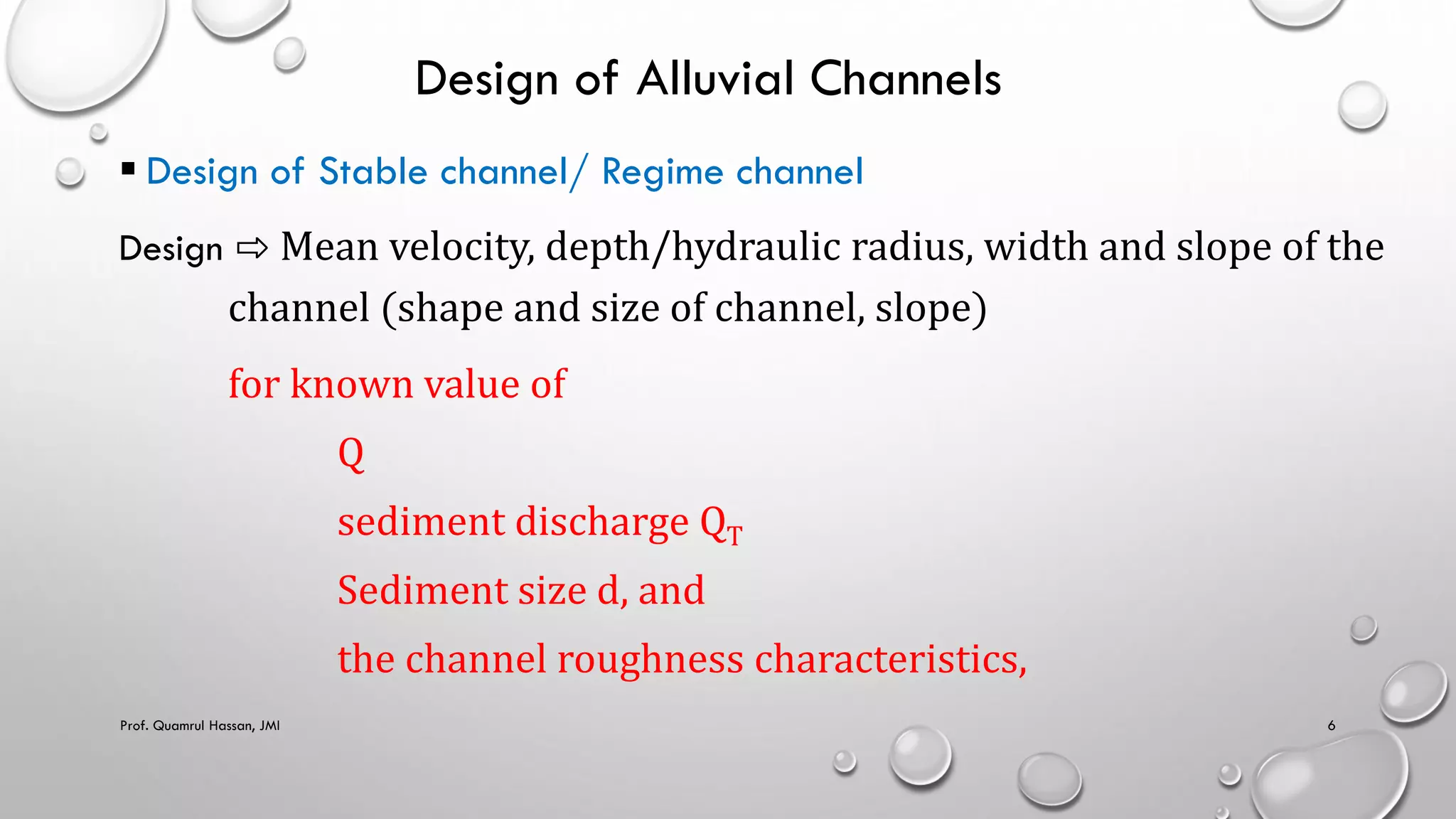 Design of Alluvial Channels
 Design of Stable channel/ Regime channel
Design ⇨ Mean velocity, depth/hydraulic radius, width and slope of the
channel (shape and size of channel, slope)
for known value of
Q
sediment discharge QT
Sediment size d, and
the channel roughness characteristics,
Prof. Quamrul Hassan, JMI 6
 