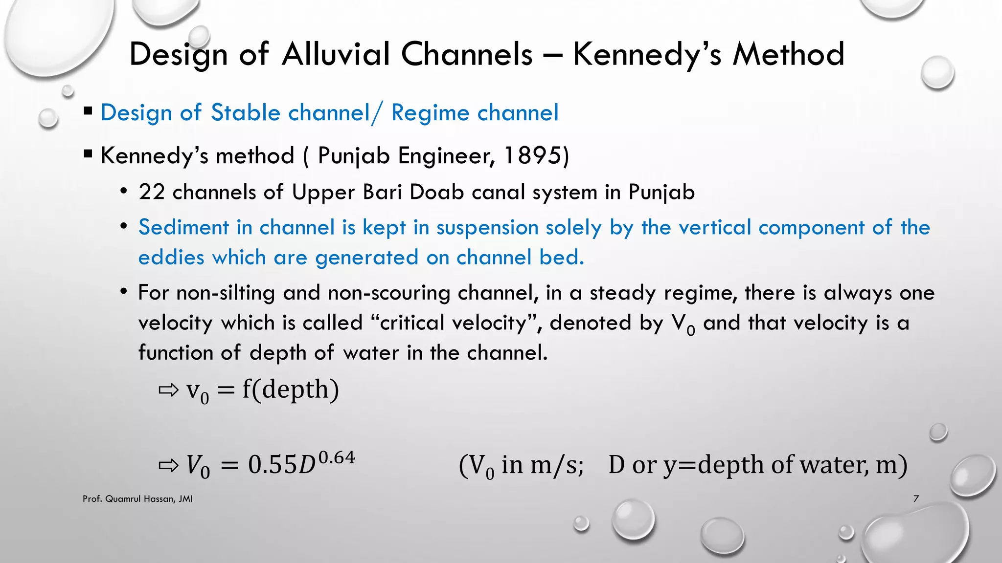 Design of Alluvial Channels – Kennedy’s Method
 Design of Stable channel/ Regime channel
 Kennedy’s method ( Punjab Engineer, 1895)
• 22 channels of Upper Bari Doab canal system in Punjab
• Sediment in channel is kept in suspension solely by the vertical component of the
eddies which are generated on channel bed.
• For non-silting and non-scouring channel, in a steady regime, there is always one
velocity which is called “critical velocity”, denoted by V0 and that velocity is a
function of depth of water in the channel.
⇨ v0 = f(depth)
⇨ 𝑉0 = 0.55𝐷0.64
(V0 in m/s; D or y=depth of water, m)
Prof. Quamrul Hassan, JMI 7
 