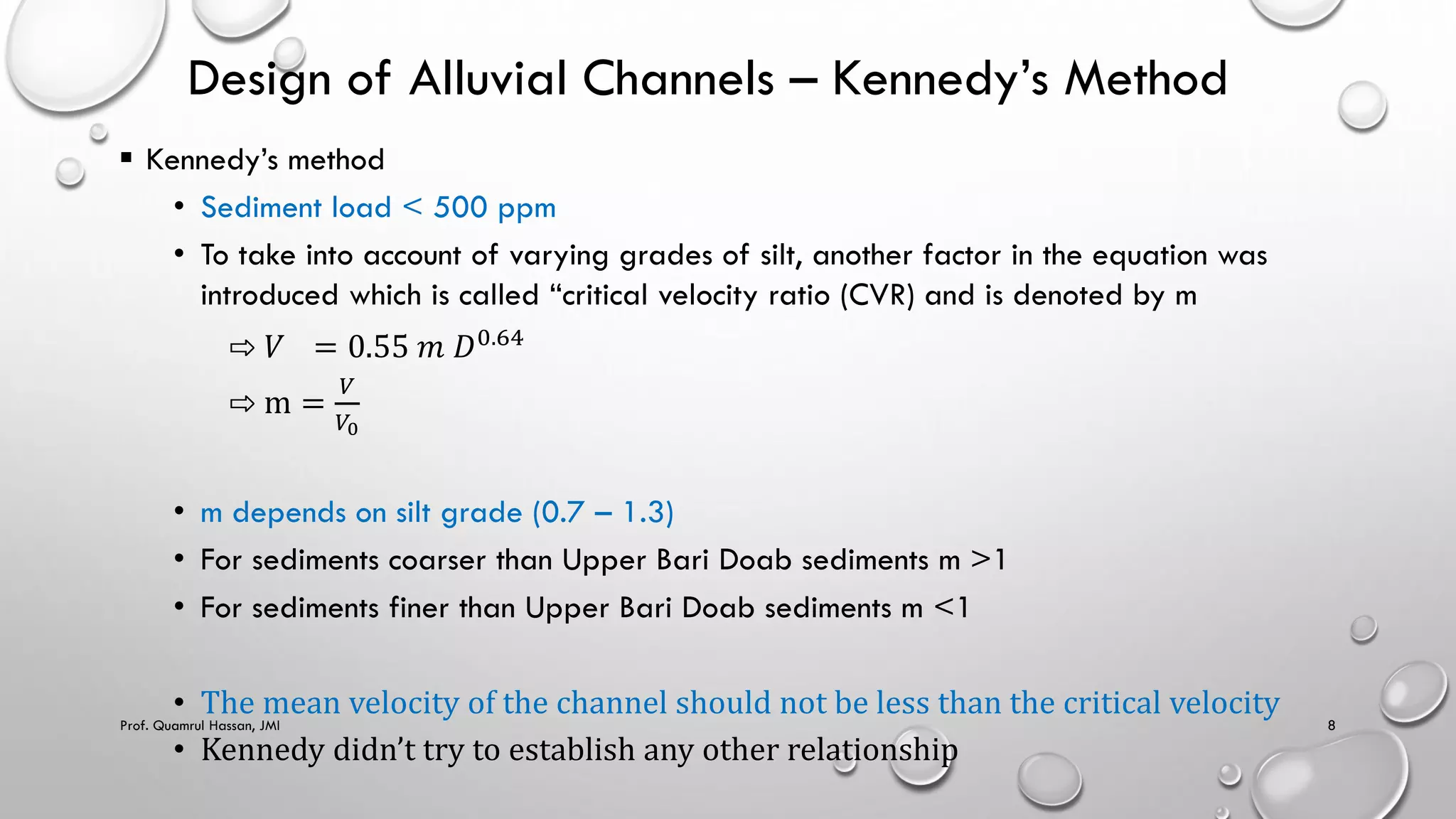 Design of Alluvial Channels – Kennedy’s Method
 Kennedy’s method
• Sediment load < 500 ppm
• To take into account of varying grades of silt, another factor in the equation was
introduced which is called “critical velocity ratio (CVR) and is denoted by m
⇨ 𝑉 = 0.55 𝑚 𝐷0.64
⇨ m =
𝑉
𝑉0
• m depends on silt grade (0.7 – 1.3)
• For sediments coarser than Upper Bari Doab sediments m >1
• For sediments finer than Upper Bari Doab sediments m <1
• The mean velocity of the channel should not be less than the critical velocity
• Kennedy didn’t try to establish any other relationship
Prof. Quamrul Hassan, JMI 8
 