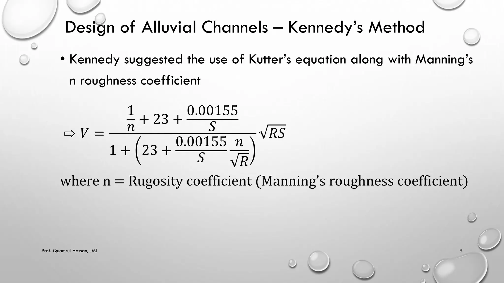 Design of Alluvial Channels – Kennedy’s Method
• Kennedy suggested the use of Kutter’s equation along with Manning’s
n roughness coefficient
⇨ 𝑉 =
1
𝑛
+ 23 +
0.00155
𝑆
1 + 23 +
0.00155
𝑆
𝑛
𝑅
𝑅𝑆
where n = Rugosity coefficient (Manning’s roughness coefficient)
Prof. Quamrul Hassan, JMI 9
 