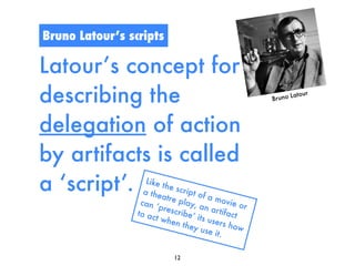 Bruno Latour’s scripts

Latour’s concept for
describing the                                            Br u no Lato
                                                                       ur




delegation of action
by artifacts is called
a ‘script’.         Like
                   a t he
                          t he s
                          atre
                                cript
                                      of a
                                            movi
                  can ‘         play,              e or
                         presc         an a
                 to ac          ribe’        r tifac
                        t whe         its us        t
                               n t he       ers h
                                     y use          ow
                                             it .

                             12
 