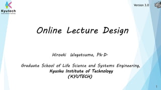 Online Lecture Design
Hiroaki Wagatsuma, Ph.D.
Graduate School of Life Science and Systems Engineering,
Kyushu Institute of Technology
(KYUTECH)
1
Version 3.0
 