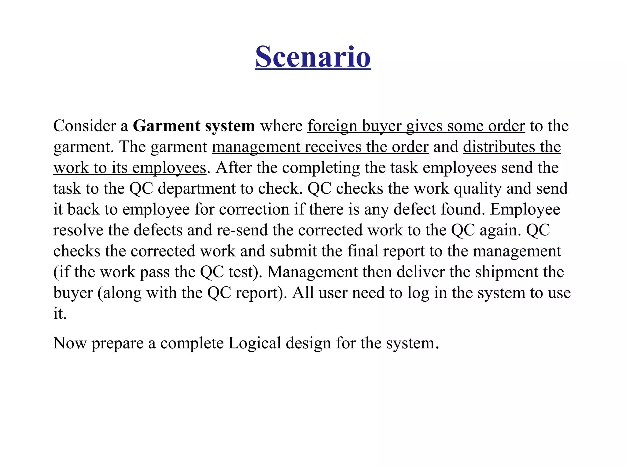 Scenario
Consider a Garment system where foreign buyer gives some order to the
garment. The garment management receives the order and distributes the
work to its employees. After the completing the task employees send the
task to the QC department to check. QC checks the work quality and send
it back to employee for correction if there is any defect found. Employee
resolve the defects and re-send the corrected work to the QC again. QC
checks the corrected work and submit the final report to the management
(if the work pass the QC test). Management then deliver the shipment the
buyer (along with the QC report). All user need to log in the system to use
it.
Now prepare a complete Logical design for the system.
 