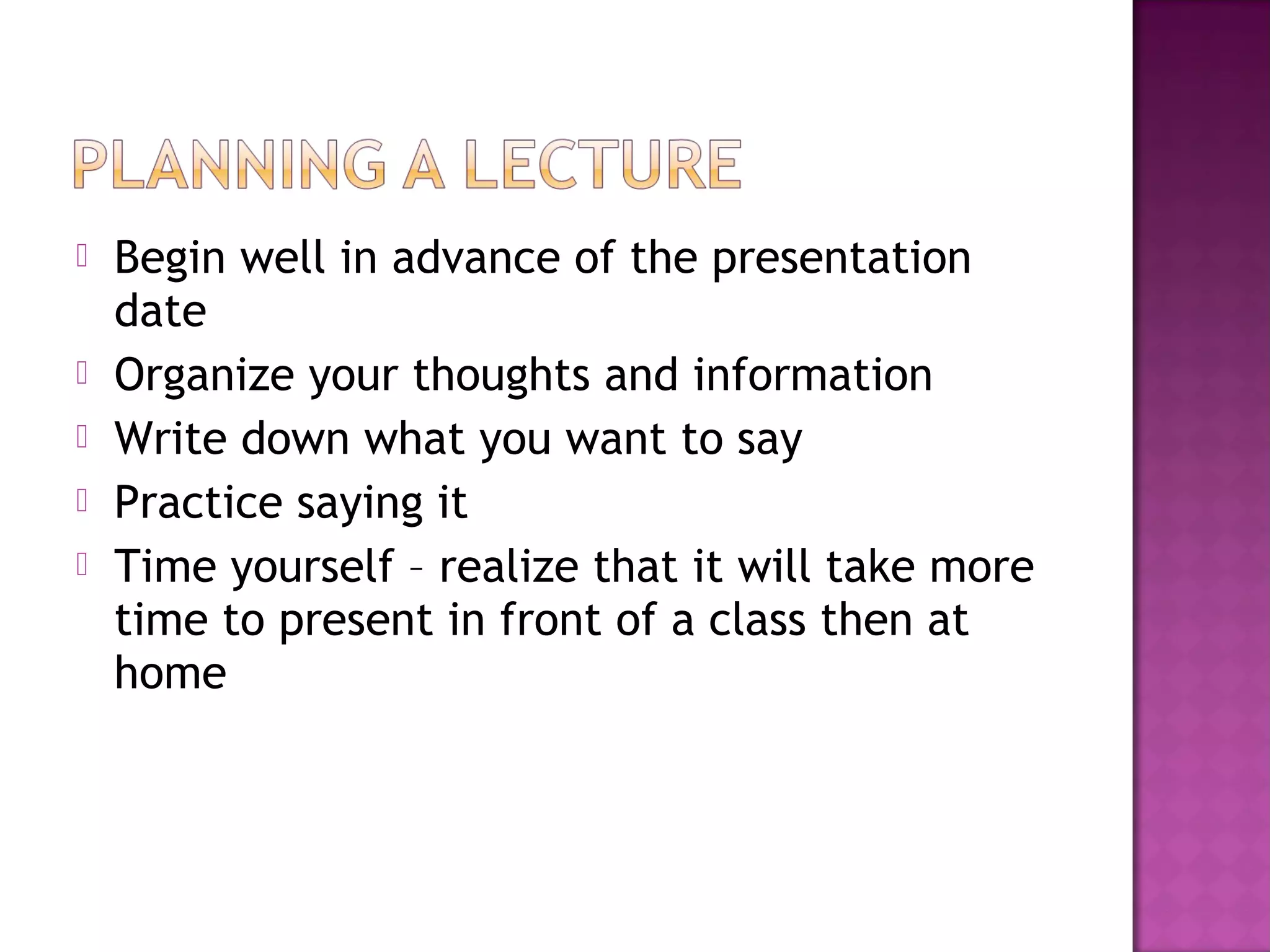  Begin well in advance of the presentation
date
 Organize your thoughts and information
 Write down what you want to say
 Practice saying it
 Time yourself – realize that it will take more
time to present in front of a class then at
home
 