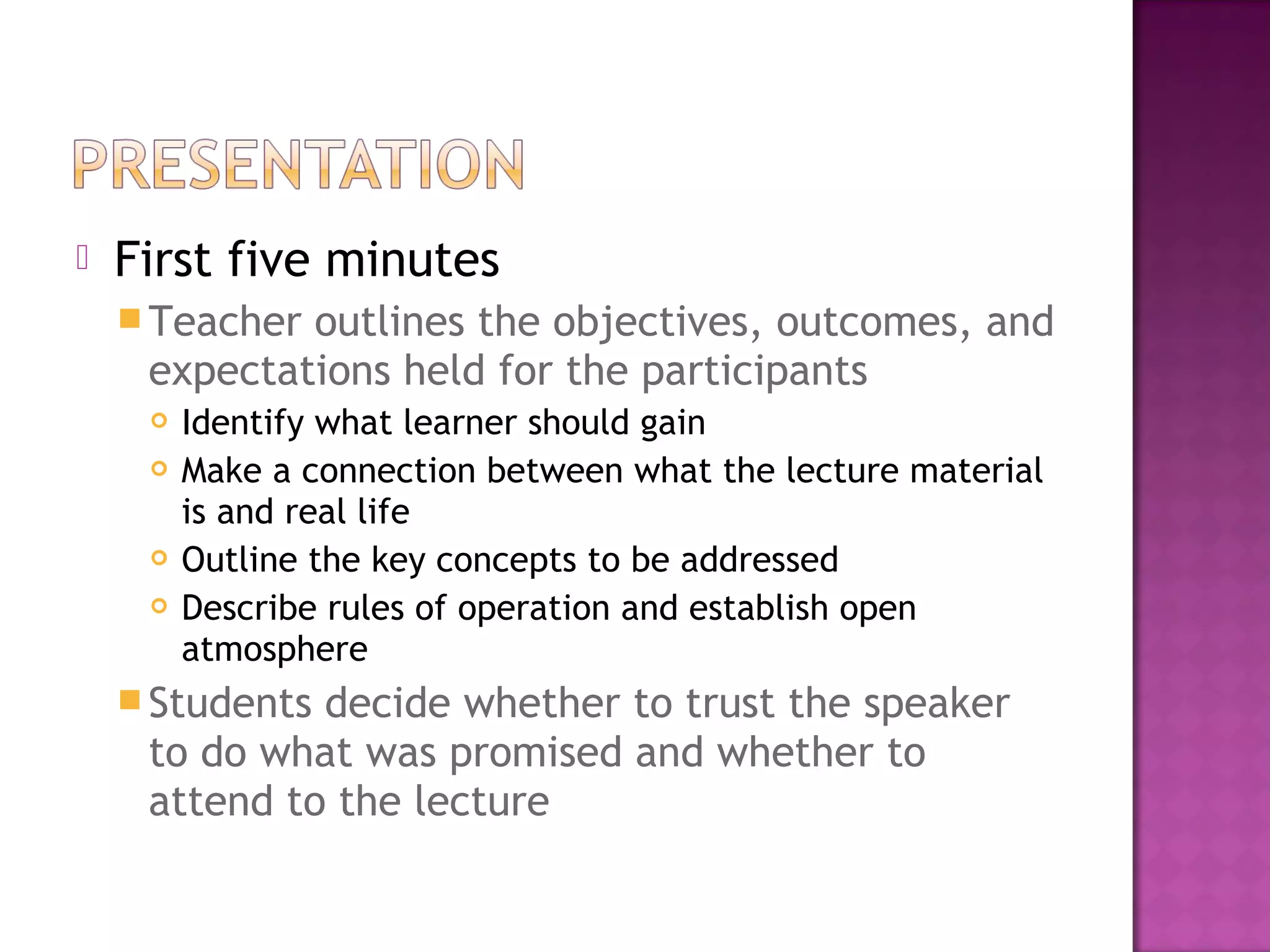 First five minutes
Teacher outlines the objectives, outcomes, and
expectations held for the participants
 Identify what learner should gain
 Make a connection between what the lecture material
is and real life
 Outline the key concepts to be addressed
 Describe rules of operation and establish open
atmosphere
Students decide whether to trust the speaker
to do what was promised and whether to
attend to the lecture
 