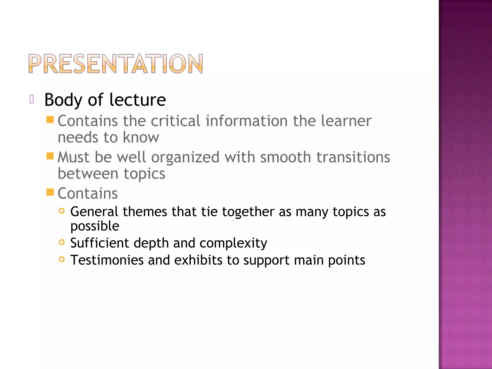  Body of lecture
 Contains the critical information the learner
needs to know
 Must be well organized with smooth transitions
between topics
 Contains
 General themes that tie together as many topics as
possible
 Sufficient depth and complexity
 Testimonies and exhibits to support main points
 