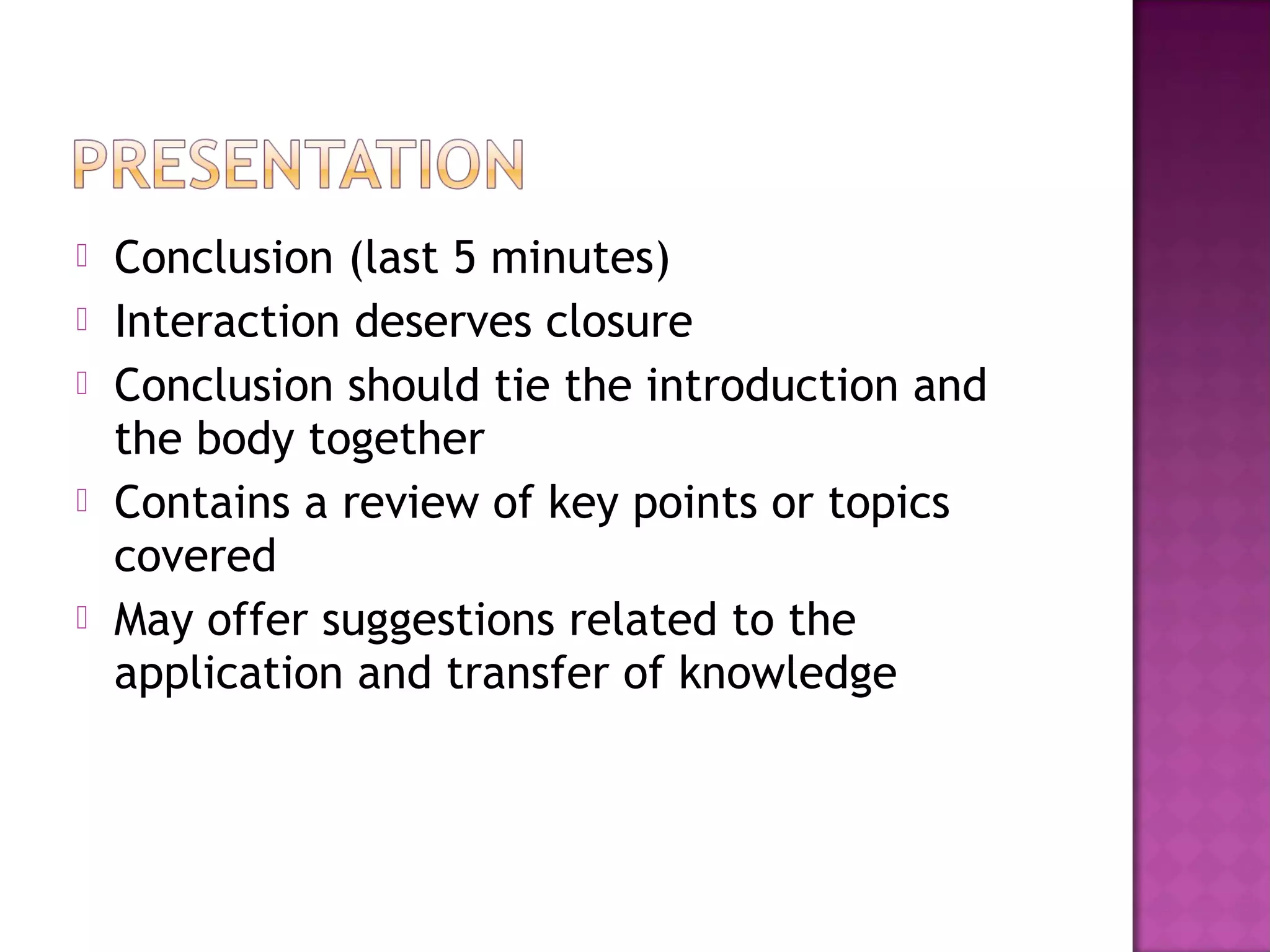  Conclusion (last 5 minutes)
 Interaction deserves closure
 Conclusion should tie the introduction and
the body together
 Contains a review of key points or topics
covered
 May offer suggestions related to the
application and transfer of knowledge
 