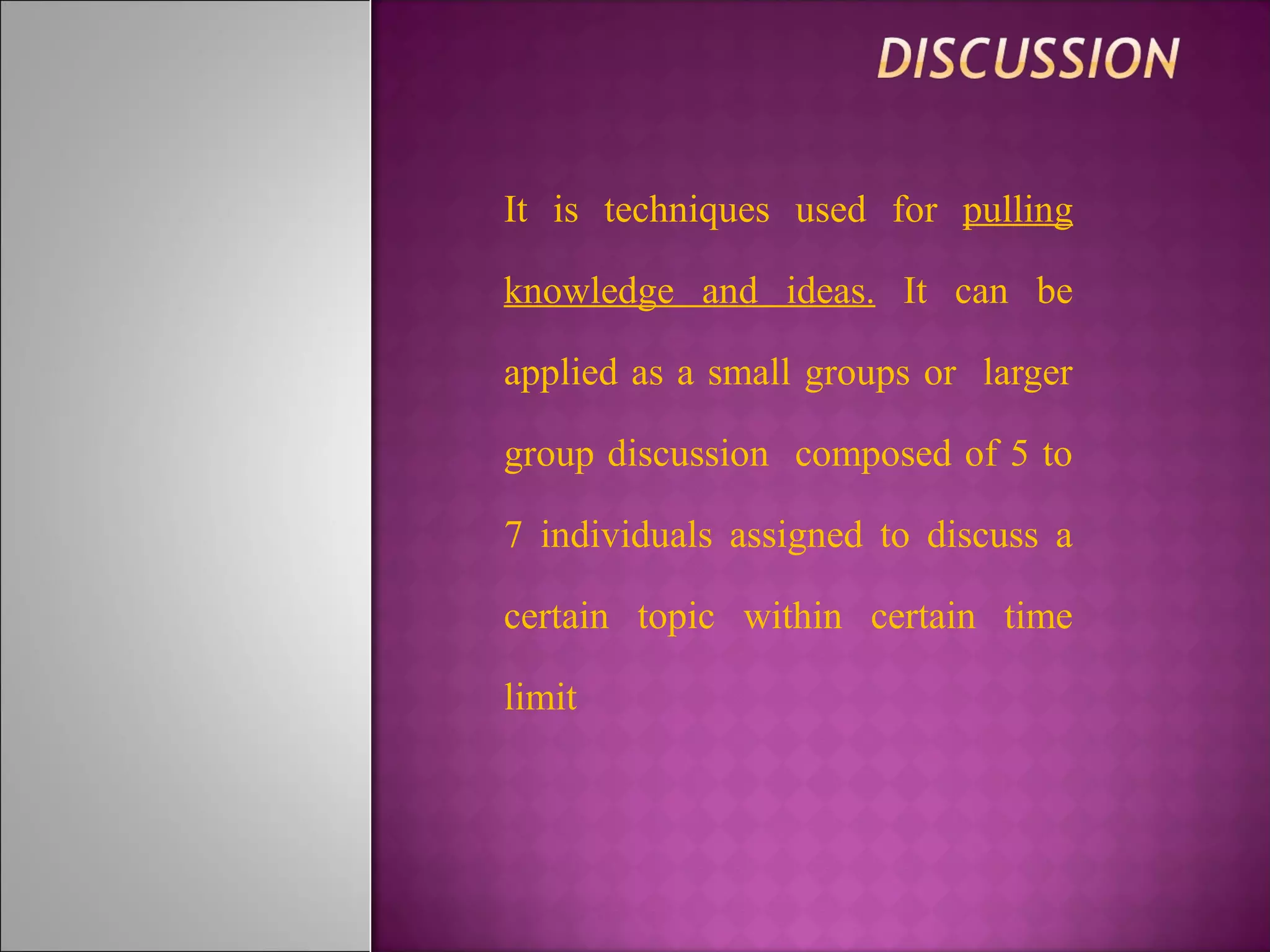 It is techniques used for pulling
knowledge and ideas. It can be
applied as a small groups or larger
group discussion composed of 5 to
7 individuals assigned to discuss a
certain topic within certain time
limit
 