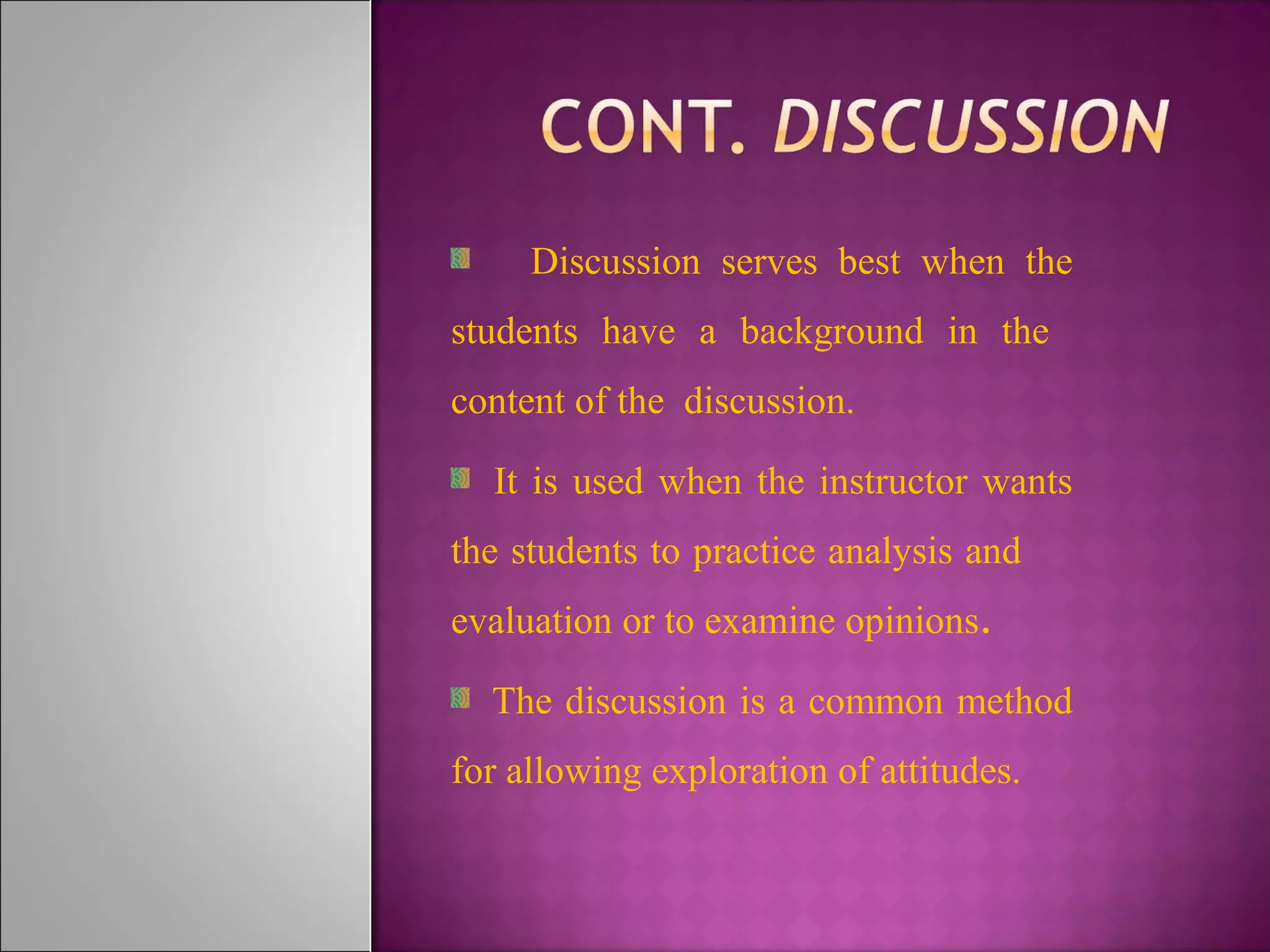 Discussion serves best when the
students have a background in the
content of the discussion.
It is used when the instructor wants
the students to practice analysis and
evaluation or to examine opinions.
The discussion is a common method
for allowing exploration of attitudes.
 