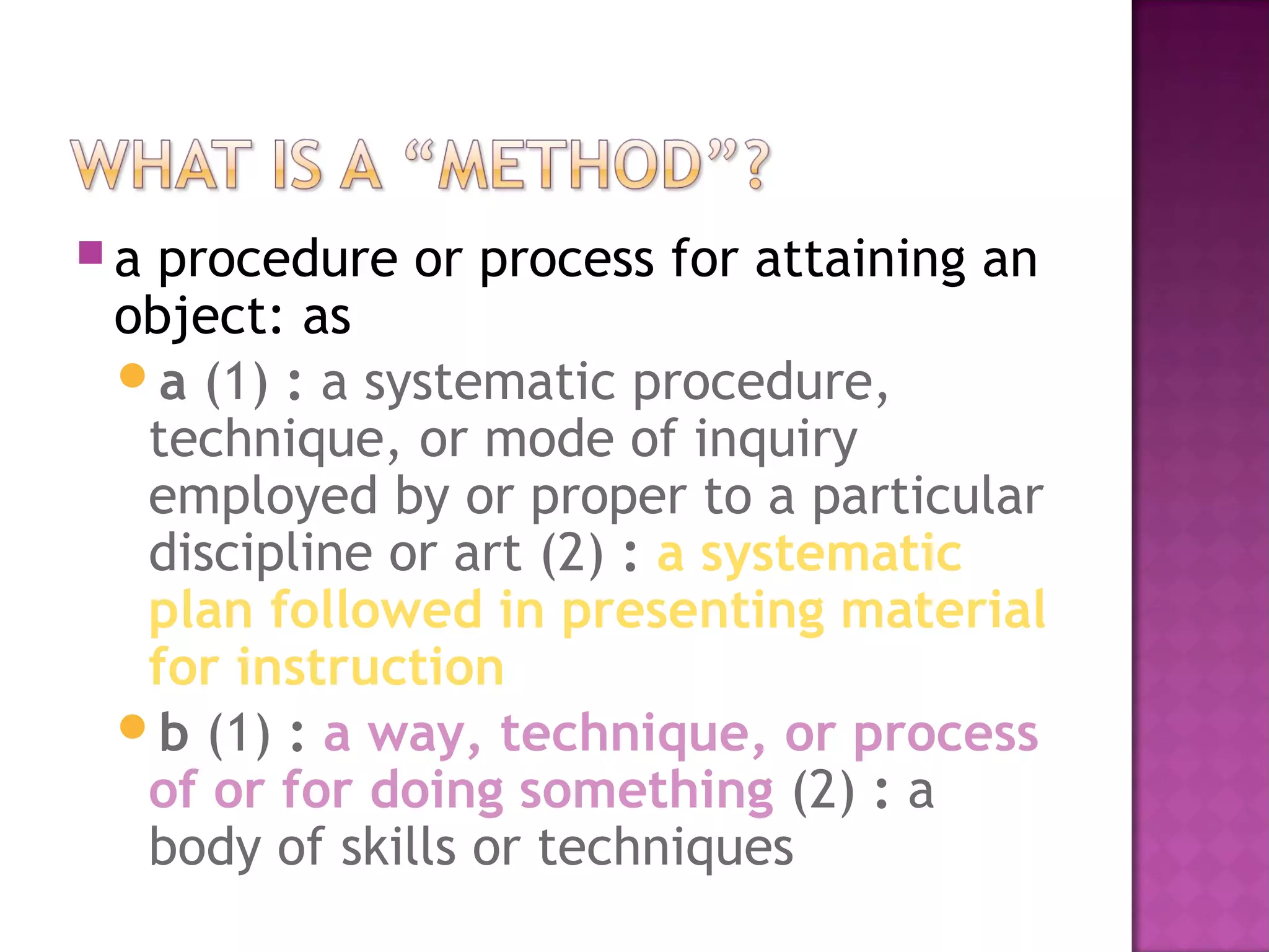  a procedure or process for attaining an
object: as
a (1) : a systematic procedure,
technique, or mode of inquiry
employed by or proper to a particular
discipline or art (2) : a systematic
plan followed in presenting material
for instruction
b (1) : a way, technique, or process
of or for doing something (2) : a
body of skills or techniques
 