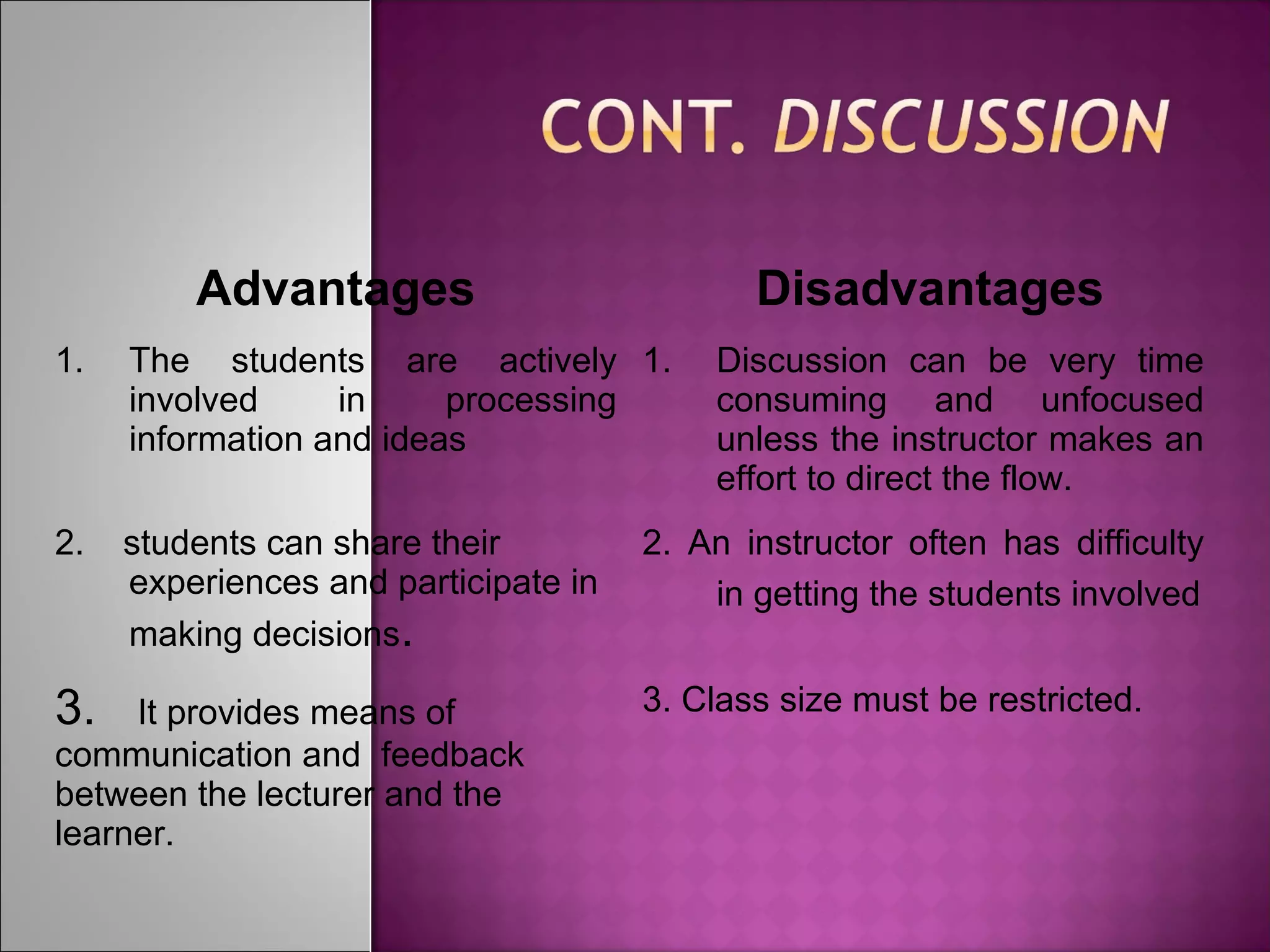 Advantages Disadvantages
1. The students are actively
involved in processing
information and ideas
1. Discussion can be very time
consuming and unfocused
unless the instructor makes an
effort to direct the flow.
2. students can share their
experiences and participate in
making decisions.
2. An instructor often has difficulty
in getting the students involved
3. It provides means of
communication and feedback
between the lecturer and the
learner.
3. Class size must be restricted.
 