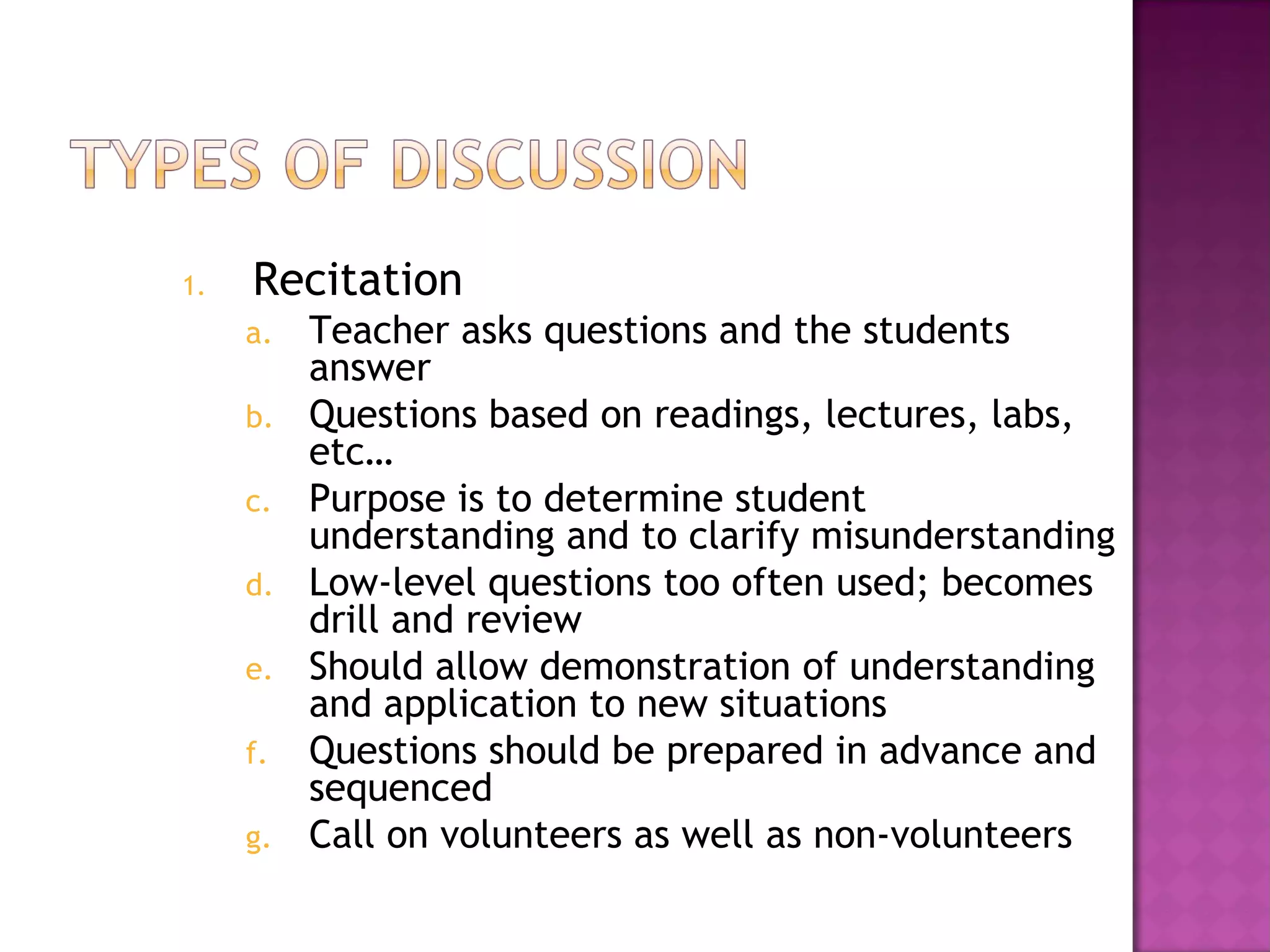 1. Recitation
a. Teacher asks questions and the students
answer
b. Questions based on readings, lectures, labs,
etc…
c. Purpose is to determine student
understanding and to clarify misunderstanding
d. Low-level questions too often used; becomes
drill and review
e. Should allow demonstration of understanding
and application to new situations
f. Questions should be prepared in advance and
sequenced
g. Call on volunteers as well as non-volunteers
 