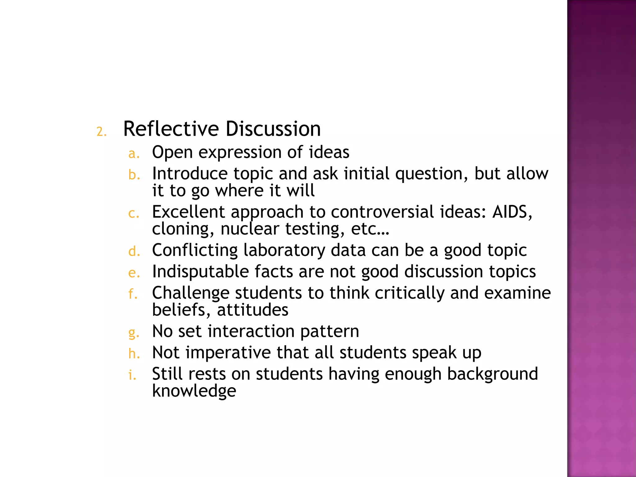 2. Reflective Discussion
a. Open expression of ideas
b. Introduce topic and ask initial question, but allow
it to go where it will
c. Excellent approach to controversial ideas: AIDS,
cloning, nuclear testing, etc…
d. Conflicting laboratory data can be a good topic
e. Indisputable facts are not good discussion topics
f. Challenge students to think critically and examine
beliefs, attitudes
g. No set interaction pattern
h. Not imperative that all students speak up
i. Still rests on students having enough background
knowledge
 
