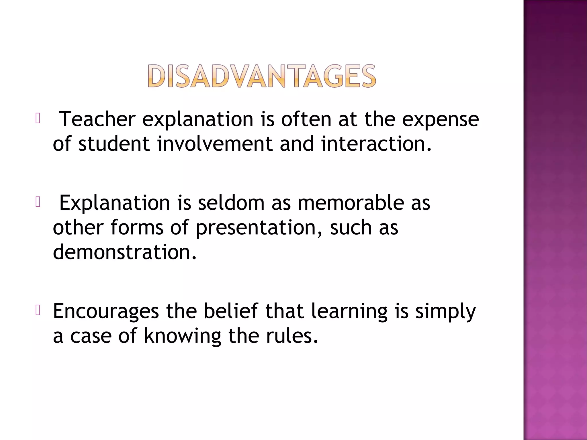  Teacher explanation is often at the expense
of student involvement and interaction.
 Explanation is seldom as memorable as
other forms of presentation, such as
demonstration.
 Encourages the belief that learning is simply
a case of knowing the rules.
 