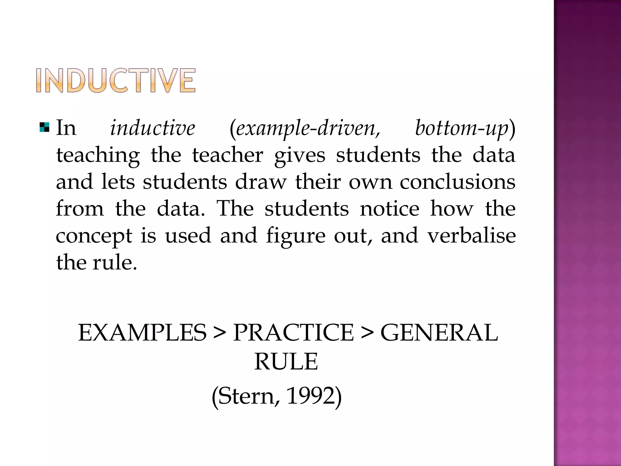 In inductive (example-driven, bottom-up)
teaching the teacher gives students the data
and lets students draw their own conclusions
from the data. The students notice how the
concept is used and figure out, and verbalise
the rule.
EXAMPLES > PRACTICE > GENERAL
RULE
(Stern, 1992)
 