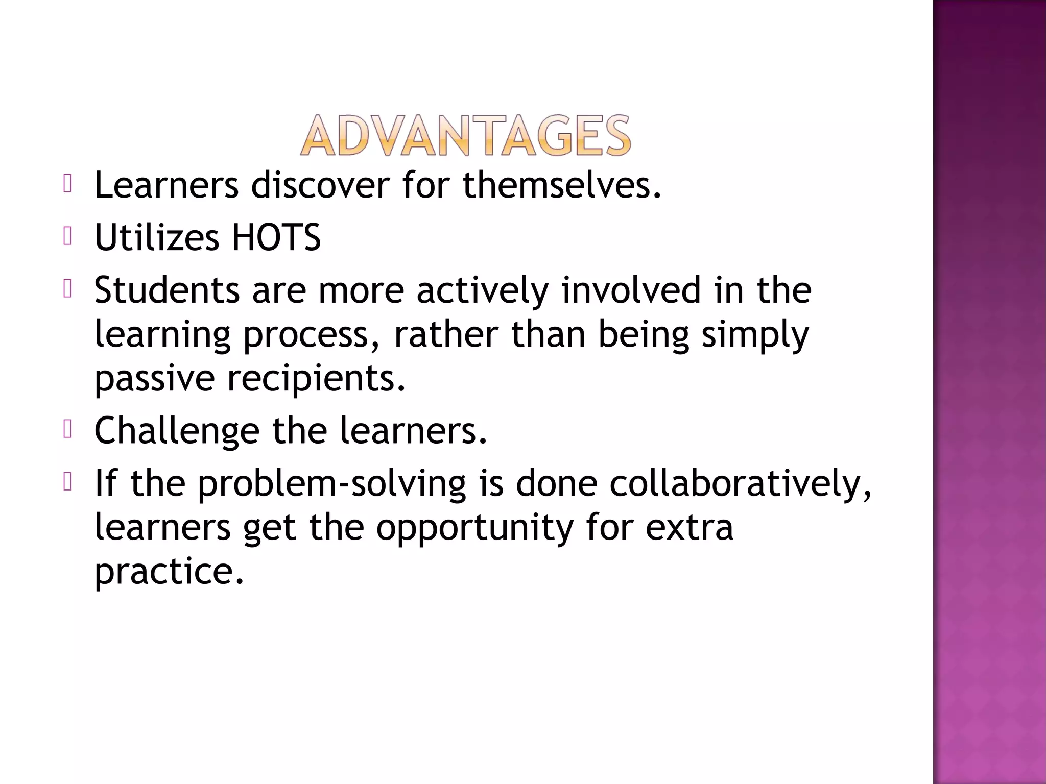  Learners discover for themselves.
 Utilizes HOTS
 Students are more actively involved in the
learning process, rather than being simply
passive recipients.
 Challenge the learners.
 If the problem-solving is done collaboratively,
learners get the opportunity for extra
practice.
 