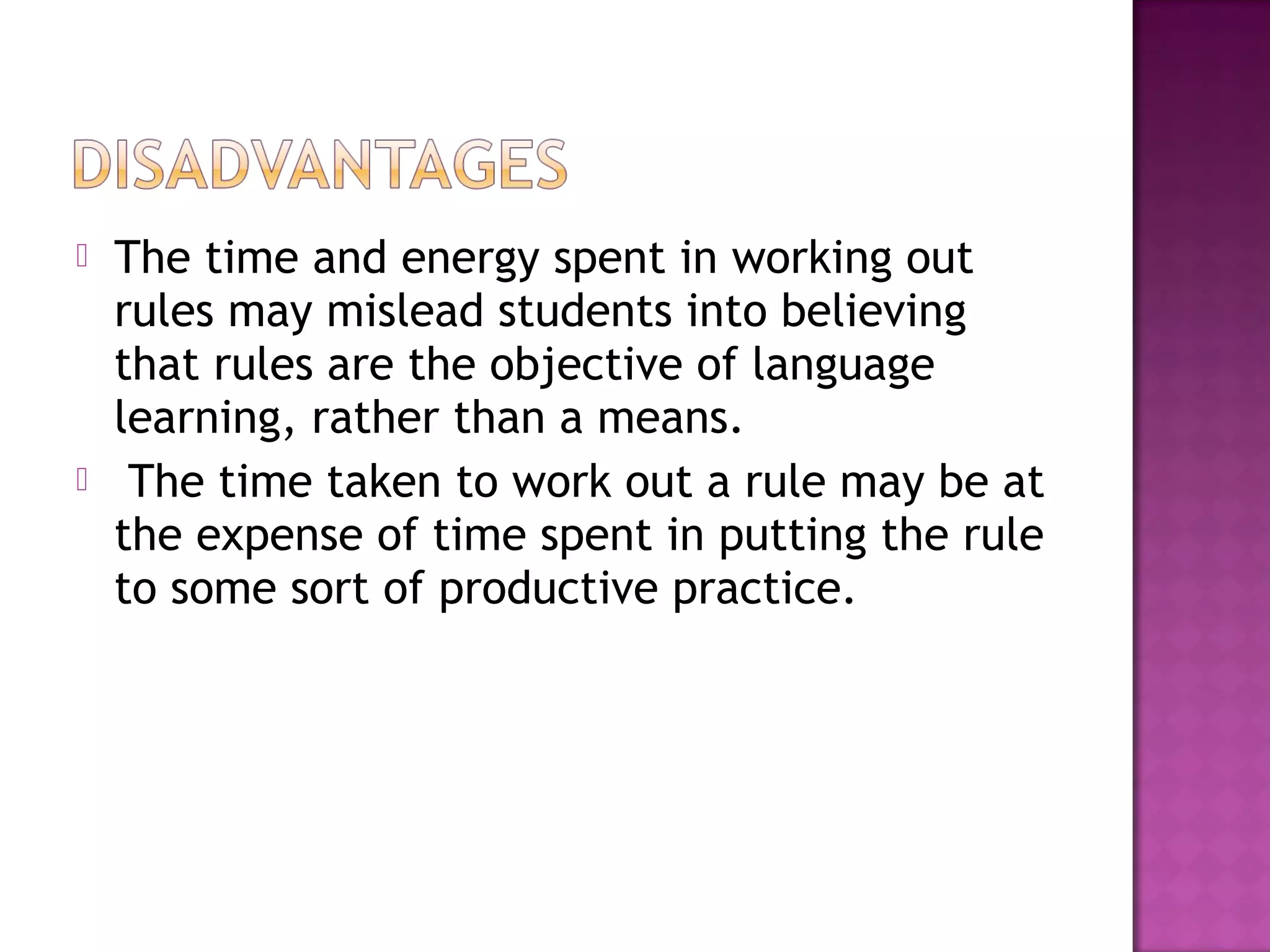  The time and energy spent in working out
rules may mislead students into believing
that rules are the objective of language
learning, rather than a means.
 The time taken to work out a rule may be at
the expense of time spent in putting the rule
to some sort of productive practice.
 