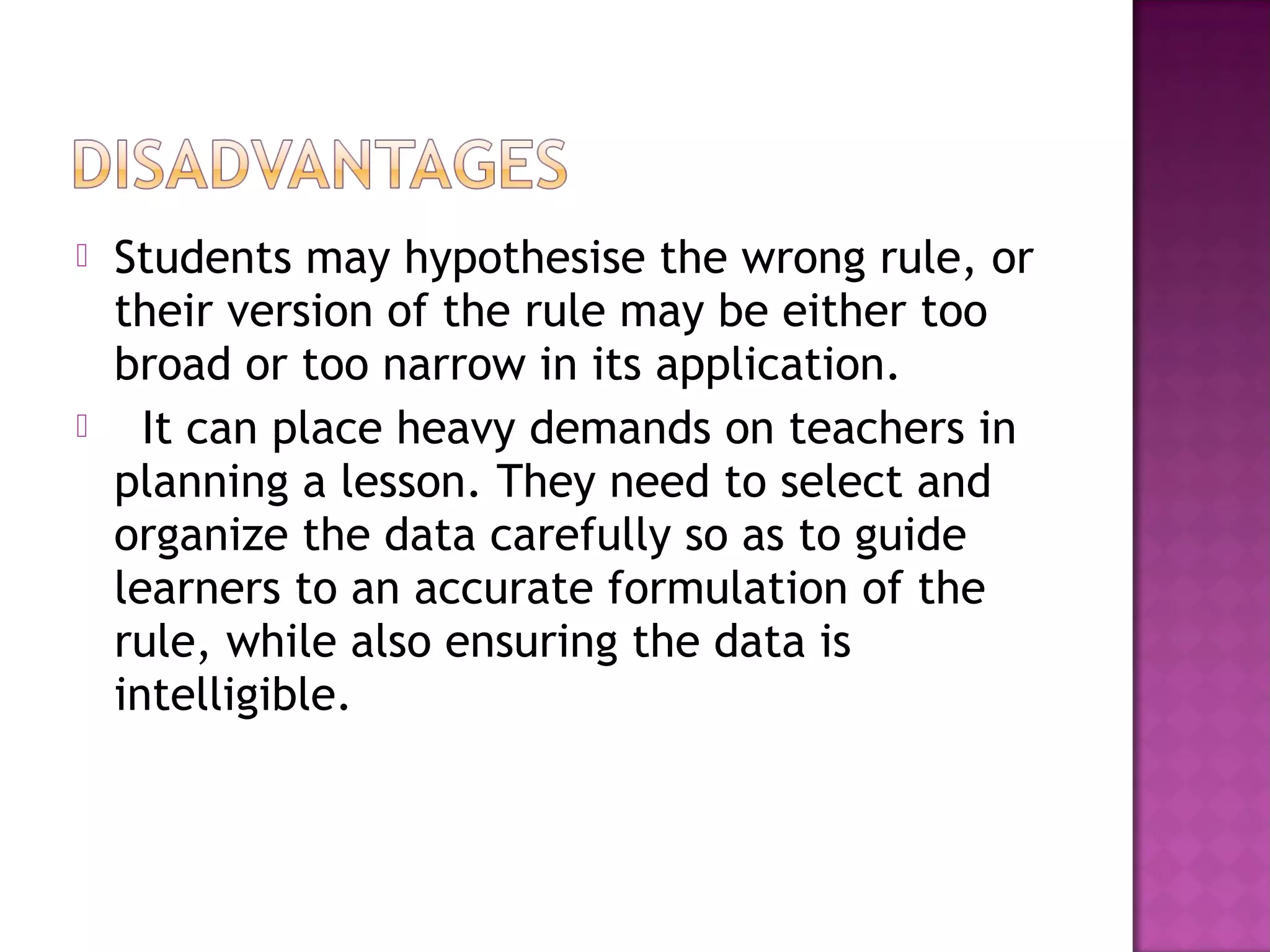  Students may hypothesise the wrong rule, or
their version of the rule may be either too
broad or too narrow in its application.
   It can place heavy demands on teachers in
planning a lesson. They need to select and
organize the data carefully so as to guide
learners to an accurate formulation of the
rule, while also ensuring the data is
intelligible.
 