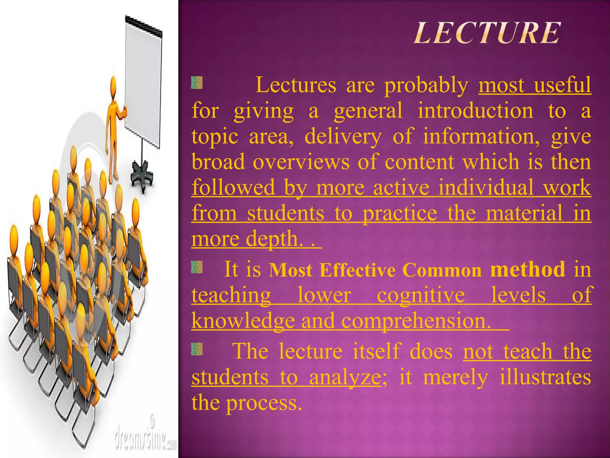 Lectures are probably most useful
for giving a general introduction to a
topic area, delivery of information, give
broad overviews of content which is then
followed by more active individual work
from students to practice the material in
more depth. .
It is Most Effective Common method in
teaching lower cognitive levels of
knowledge and comprehension.
The lecture itself does not teach the
students to analyze; it merely illustrates
the process.
 