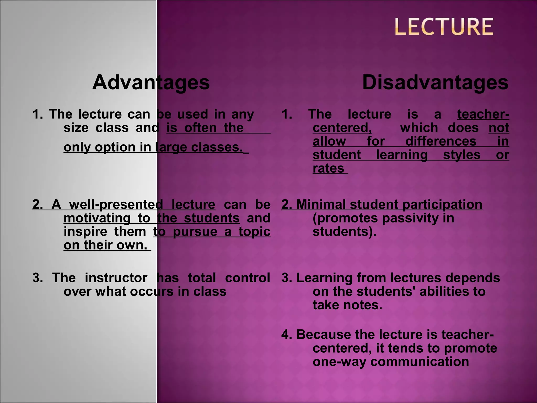Advantages Disadvantages
1. The lecture can be used in any
size class and is often the
only option in large classes.
1. The lecture is a teacher-
centered, which does not
allow for differences in
student learning styles or
rates
2. A well-presented lecture can be
motivating to the students and
inspire them to pursue a topic
on their own.
2. Minimal student participation
(promotes passivity in
students).
3. The instructor has total control
over what occurs in class
3. Learning from lectures depends
on the students' abilities to
take notes.
4. Because the lecture is teacher-
centered, it tends to promote
one-way communication
 
