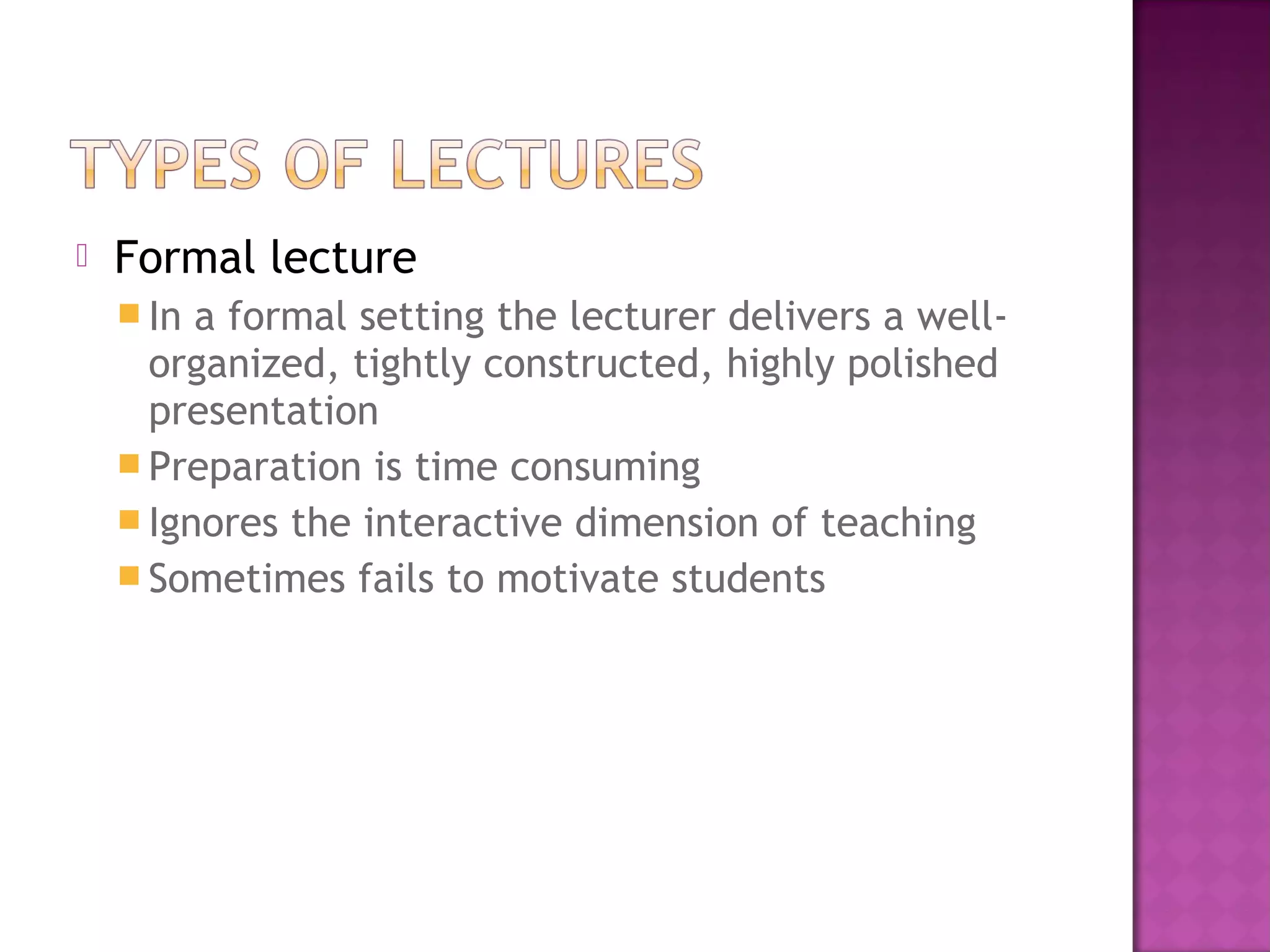  Formal lecture
 In a formal setting the lecturer delivers a well-
organized, tightly constructed, highly polished
presentation
 Preparation is time consuming
 Ignores the interactive dimension of teaching
 Sometimes fails to motivate students
 