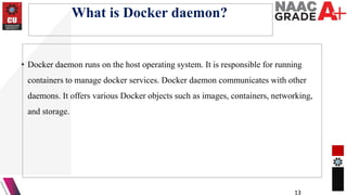 What is Docker daemon?
• Docker daemon runs on the host operating system. It is responsible for running
containers to manage docker services. Docker daemon communicates with other
daemons. It offers various Docker objects such as images, containers, networking,
and storage.
13
 