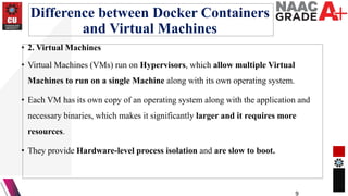 Difference between Docker Containers
and Virtual Machines
• 2. Virtual Machines
• Virtual Machines (VMs) run on Hypervisors, which allow multiple Virtual
Machines to run on a single Machine along with its own operating system.
• Each VM has its own copy of an operating system along with the application and
necessary binaries, which makes it significantly larger and it requires more
resources.
• They provide Hardware-level process isolation and are slow to boot.
9
 