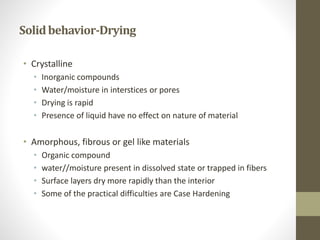 Solidbehavior-Drying
• Crystalline
• Inorganic compounds
• Water/moisture in interstices or pores
• Drying is rapid
• Presence of liquid have no effect on nature of material
• Amorphous, fibrous or gel like materials
• Organic compound
• water//moisture present in dissolved state or trapped in fibers
• Surface layers dry more rapidly than the interior
• Some of the practical difficulties are Case Hardening
 