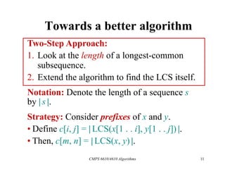 CMPS 6610/4610 Algorithms 11
Towards a better algorithm
Two-Step Approach:
1. Look at the length of a longest-common
subsequence.
2. Extend the algorithm to find the LCS itself.
Strategy: Consider prefixes of x and y.
• Define c[i, j] = | LCS(x[1 . . i], y[1 . . j]) |.
• Then, c[m, n] = | LCS(x, y) |.
Notation: Denote the length of a sequence s
by | s |.
 