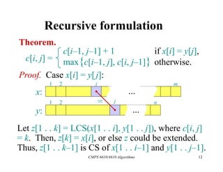 CMPS 6610/4610 Algorithms 12
Recursive formulation
Theorem.
c[i, j] =
c[i–1, j–1] + 1 if x[i] = y[j],
max{c[i–1, j], c[i, j–1]} otherwise.
Let z[1 . . k] = LCS(x[1 . . i], y[1 . . j]), where c[i, j]
= k. Then, z[k] = x[i], or else z could be extended.
Thus, z[1 . . k–1] is CS of x[1 . . i–1] and y[1 . . j–1].
Proof. Case x[i] = y[j]:
...
1 2 i m
...
1 2 j n
x:
y:
=
 