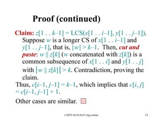 CMPS 6610/4610 Algorithms 13
Proof (continued)
Claim: z[1 . . k–1] = LCS(x[1 . . i–1], y[1 . . j–1]).
Suppose w is a longer CS of x[1 . . i–1] and
y[1 . . j–1], that is, |w| > k–1. Then, cut and
paste: w || z[k] (w concatenated with z[k]) is a
common subsequence of x[1 . . i] and y[1 . . j]
with |w || z[k]| > k. Contradiction, proving the
claim.
Thus, c[i–1, j–1] = k–1, which implies that c[i, j]
= c[i–1, j–1] + 1.
Other cases are similar.
 