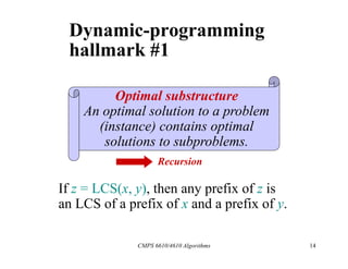 CMPS 6610/4610 Algorithms 14
Dynamic-programming
hallmark #1
Optimal substructure
An optimal solution to a problem
(instance) contains optimal
solutions to subproblems.
If z = LCS(x, y), then any prefix of z is
an LCS of a prefix of x and a prefix of y.
Recursion
 