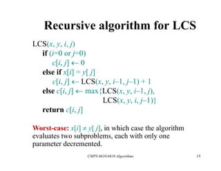 CMPS 6610/4610 Algorithms 15
Recursive algorithm for LCS
LCS(x, y, i, j)
if (i=0 or j=0)
c[i, j]  0
else if x[i] = y[ j]
c[i, j]  LCS(x, y, i–1, j–1) + 1
else c[i, j]  max{LCS(x, y, i–1, j),
LCS(x, y, i, j–1)}
return c[i, j]
Worst-case: x[i]  y[ j], in which case the algorithm
evaluates two subproblems, each with only one
parameter decremented.
 