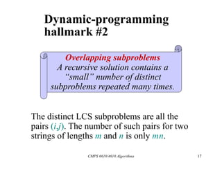 CMPS 6610/4610 Algorithms 17
Dynamic-programming
hallmark #2
Overlapping subproblems
A recursive solution contains a
“small” number of distinct
subproblems repeated many times.
The distinct LCS subproblems are all the
pairs (i,j). The number of such pairs for two
strings of lengths m and n is only mn.
 