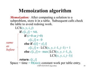 CMPS 6610/4610 Algorithms 18
Memoization algorithm
Memoization: After computing a solution to a
subproblem, store it in a table. Subsequent calls check
the table to avoid redoing work.
Space = time = (mn); constant work per table entry.
same
as
before
LCS(x, y, i, j)
if c[i, j] = NIL
if (i=0 or j=0)
c[i, j]  0
else if x[i] = y[ j]
c[i, j]  LCS(x, y, i–1, j–1) + 1
else c[i, j]  max{LCS(x, y, i–1, j),
LCS(x, y, i, j–1)}
return c[i, j]
 