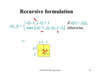 CMPS 6610/4610 Algorithms 19
Recursive formulation
c[i, j] =
c[i–1, j–1] + 1 if x[i] = y[j],
max{c[i–1, j], c[i, j–1]} otherwise.
c[i,j]
i
j
j-1
i-1
c:
 