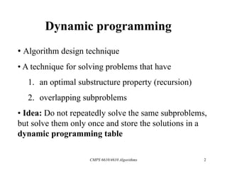 CMPS 6610/4610 Algorithms 2
Dynamic programming
• Algorithm design technique
• A technique for solving problems that have
1. an optimal substructure property (recursion)
2. overlapping subproblems
• Idea: Do not repeatedly solve the same subproblems,
but solve them only once and store the solutions in a
dynamic programming table
 