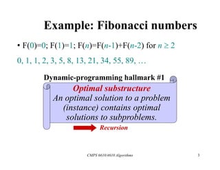 CMPS 6610/4610 Algorithms 3
Example: Fibonacci numbers
• F(0)=0; F(1)=1; F(n)=F(n-1)+F(n-2) for n  2
0, 1, 1, 2, 3, 5, 8, 13, 21, 34, 55, 89, …
Dynamic-programming hallmark #1
Optimal substructure
An optimal solution to a problem
(instance) contains optimal
solutions to subproblems.
Recursion
 